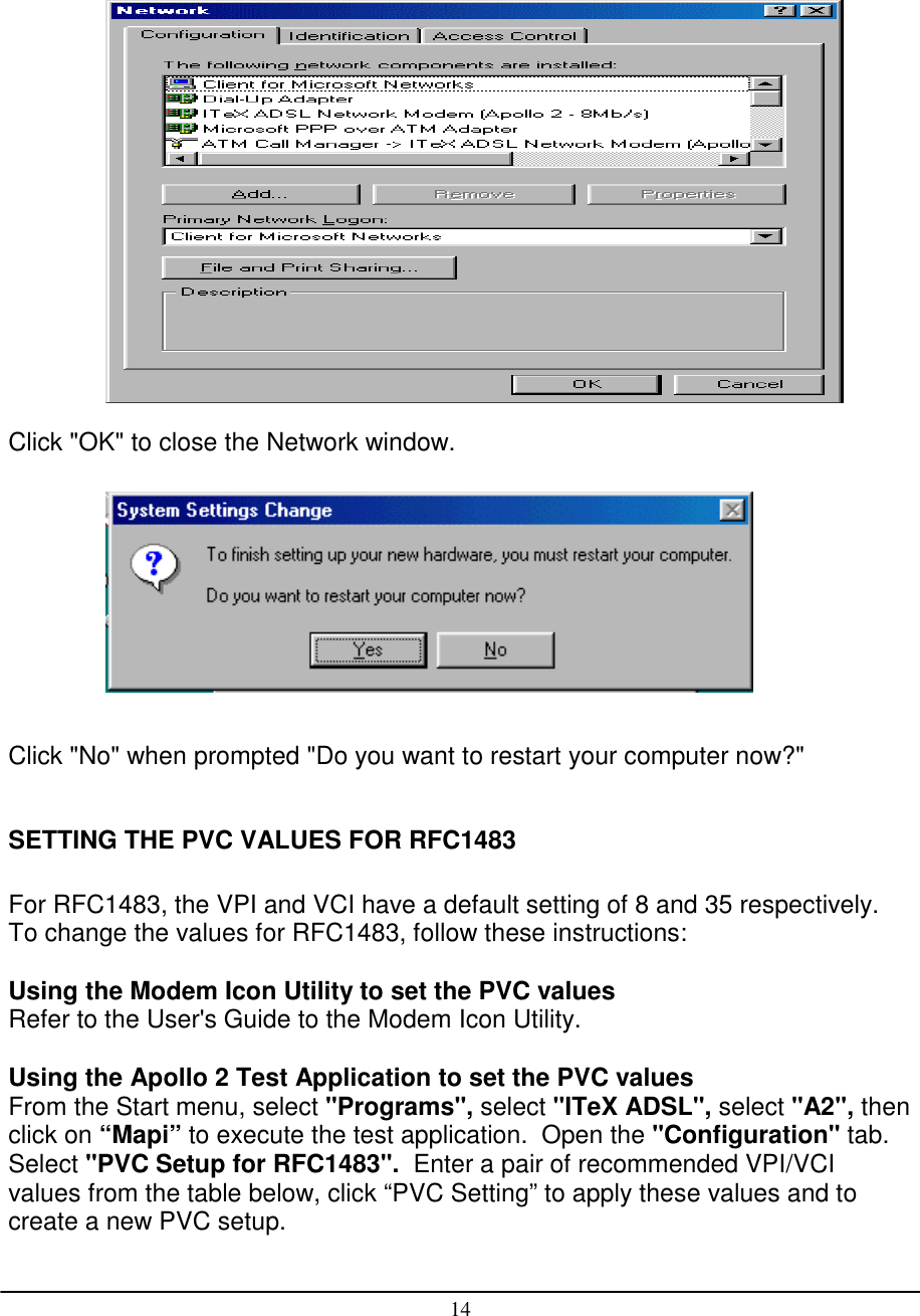 14Click &quot;OK&quot; to close the Network window.Click &quot;No&quot; when prompted &quot;Do you want to restart your computer now?&quot;SETTING THE PVC VALUES FOR RFC1483For RFC1483, the VPI and VCI have a default setting of 8 and 35 respectively.To change the values for RFC1483, follow these instructions:Using the Modem Icon Utility to set the PVC valuesRefer to the User&apos;s Guide to the Modem Icon Utility.Using the Apollo 2 Test Application to set the PVC valuesFrom the Start menu, select &quot;Programs&quot;, select &quot;ITeX ADSL&quot;, select &quot;A2&quot;, thenclick on “Mapi” to execute the test application.  Open the &quot;Configuration&quot; tab.Select &quot;PVC Setup for RFC1483&quot;.  Enter a pair of recommended VPI/VCIvalues from the table below, click “PVC Setting” to apply these values and tocreate a new PVC setup.