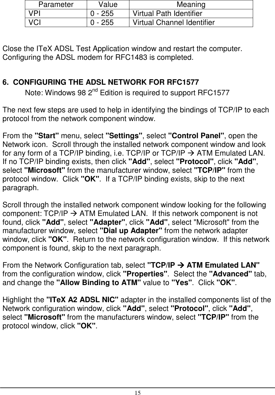 15Parameter Value MeaningVPI 0 - 255 Virtual Path IdentifierVCI 0 - 255 Virtual Channel IdentifierClose the ITeX ADSL Test Application window and restart the computer.Configuring the ADSL modem for RFC1483 is completed.6.  CONFIGURING THE ADSL NETWORK FOR RFC1577Note: Windows 98 2nd Edition is required to support RFC1577The next few steps are used to help in identifying the bindings of TCP/IP to eachprotocol from the network component window.From the &quot;Start&quot; menu, select &quot;Settings&quot;, select &quot;Control Panel&quot;, open theNetwork icon.  Scroll through the installed network component window and lookfor any form of a TCP/IP binding, i.e. TCP/IP or TCP/IP  ATM Emulated LAN.If no TCP/IP binding exists, then click &quot;Add&quot;, select &quot;Protocol&quot;, click &quot;Add&quot;,select &quot;Microsoft&quot; from the manufacturer window, select &quot;TCP/IP&quot; from theprotocol window.  Click &quot;OK&quot;.  If a TCP/IP binding exists, skip to the nextparagraph.Scroll through the installed network component window looking for the followingcomponent: TCP/IP  ATM Emulated LAN.  If this network component is notfound, click &quot;Add&quot;, select &quot;Adapter&quot;, click &quot;Add&quot;, select &quot;Microsoft&quot; from themanufacturer window, select &quot;Dial up Adapter&quot; from the network adapterwindow, click &quot;OK&quot;.  Return to the network configuration window.  If this networkcomponent is found, skip to the next paragraph.From the Network Configuration tab, select &quot;TCP/IP  ATM Emulated LAN&quot;from the configuration window, click &quot;Properties&quot;.  Select the &quot;Advanced&quot; tab,and change the &quot;Allow Binding to ATM&quot; value to &quot;Yes&quot;.  Click &quot;OK&quot;.Highlight the &quot;ITeX A2 ADSL NIC&quot; adapter in the installed components list of theNetwork configuration window, click &quot;Add&quot;, select &quot;Protocol&quot;, click &quot;Add&quot;,select &quot;Microsoft&quot; from the manufacturers window, select &quot;TCP/IP&quot; from theprotocol window, click &quot;OK&quot;.