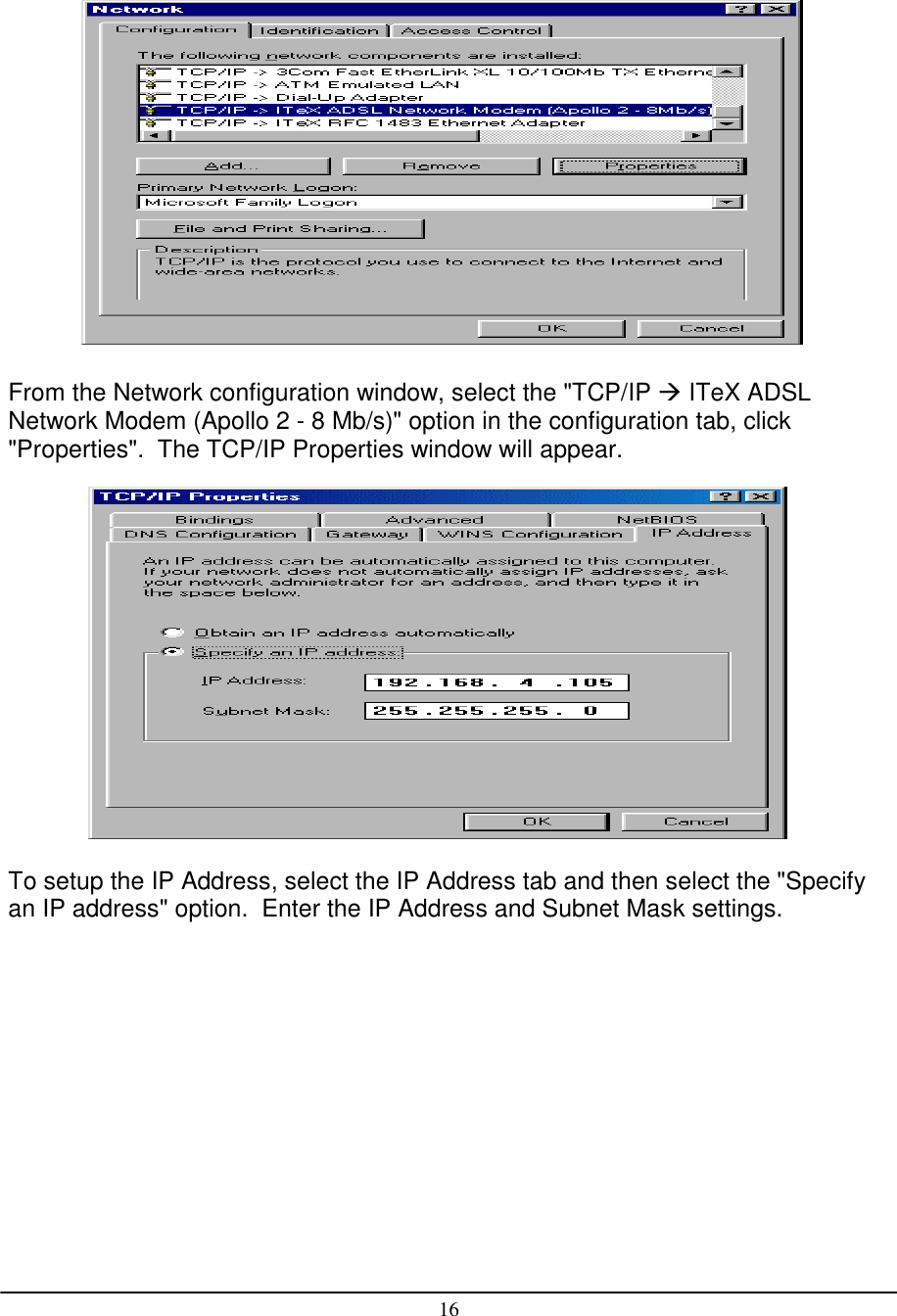 16From the Network configuration window, select the &quot;TCP/IP  ITeX ADSLNetwork Modem (Apollo 2 - 8 Mb/s)&quot; option in the configuration tab, click&quot;Properties&quot;.  The TCP/IP Properties window will appear.To setup the IP Address, select the IP Address tab and then select the &quot;Specifyan IP address&quot; option.  Enter the IP Address and Subnet Mask settings.