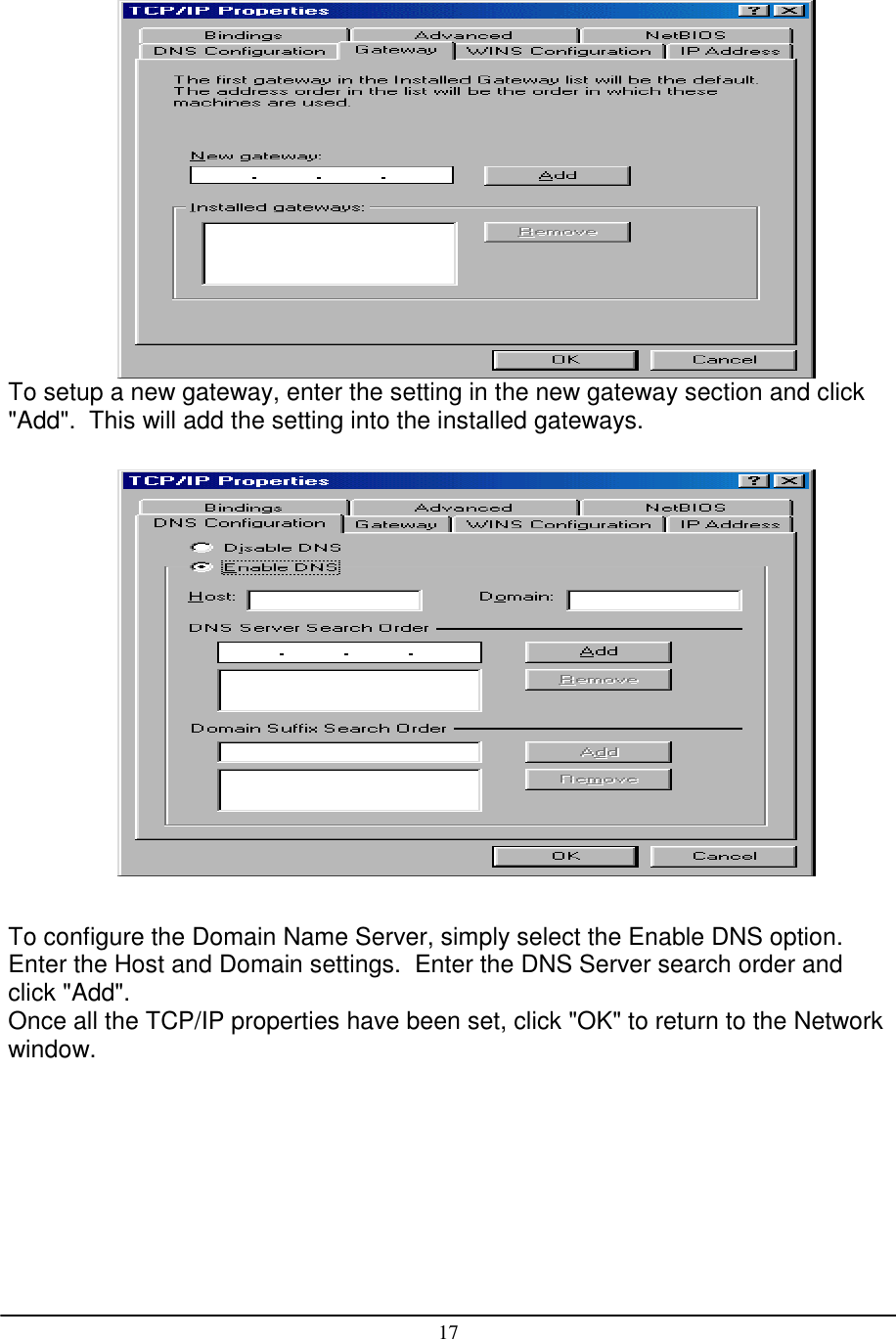 17To setup a new gateway, enter the setting in the new gateway section and click&quot;Add&quot;.  This will add the setting into the installed gateways.To configure the Domain Name Server, simply select the Enable DNS option.Enter the Host and Domain settings.  Enter the DNS Server search order andclick &quot;Add&quot;.Once all the TCP/IP properties have been set, click &quot;OK&quot; to return to the Networkwindow.