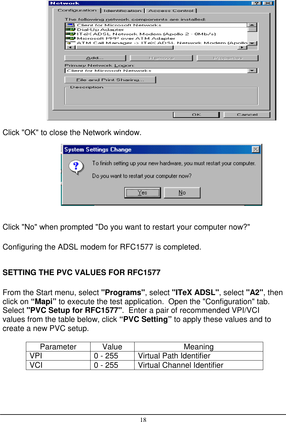 18Click &quot;OK&quot; to close the Network window.Click &quot;No&quot; when prompted &quot;Do you want to restart your computer now?&quot;Configuring the ADSL modem for RFC1577 is completed.SETTING THE PVC VALUES FOR RFC1577From the Start menu, select &quot;Programs&quot;, select &quot;ITeX ADSL&quot;, select &quot;A2&quot;, thenclick on “Mapi” to execute the test application.  Open the &quot;Configuration&quot; tab.Select &quot;PVC Setup for RFC1577&quot;.  Enter a pair of recommended VPI/VCIvalues from the table below, click “PVC Setting” to apply these values and tocreate a new PVC setup.Parameter Value MeaningVPI 0 - 255 Virtual Path IdentifierVCI 0 - 255 Virtual Channel Identifier