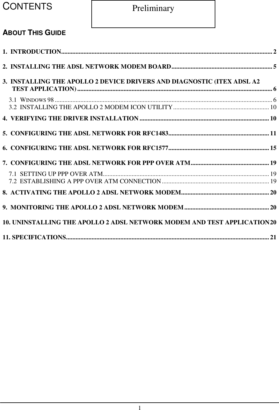 1CONTENTSABOUT THIS GUIDE1.  INTRODUCTION....................................................................................................................................22.  INSTALLING THE ADSL NETWORK MODEM BOARD...............................................................53.  INSTALLING THE APOLLO 2 DEVICE DRIVERS AND DIAGNOSTIC (ITEX ADSL A2TEST APPLICATION)..........................................................................................................................63.1  WINDOWS 98 ........................................................................................................................................ 63.2  INSTALLING THE APOLLO 2 MODEM ICON UTILITY............................................................ 104.  VERIFYING THE DRIVER INSTALLATION................................................................................. 105.  CONFIGURING THE ADSL NETWORK FOR RFC1483............................................................... 116.  CONFIGURING THE ADSL NETWORK FOR RFC1577............................................................... 157.  CONFIGURING THE ADSL NETWORK FOR PPP OVER ATM................................................. 197.1  SETTING UP PPP OVER ATM........................................................................................................ 197.2  ESTABLISHING A PPP OVER ATM CONNECTION...................................................................198.  ACTIVATING THE APOLLO 2 ADSL NETWORK MODEM....................................................... 209.  MONITORING THE APOLLO 2 ADSL NETWORK MODEM.....................................................2010. UNINSTALLING THE APOLLO 2 ADSL NETWORK MODEM AND TEST APPLICATION2011. SPECIFICATIONS............................................................................................................................... 21Preliminary