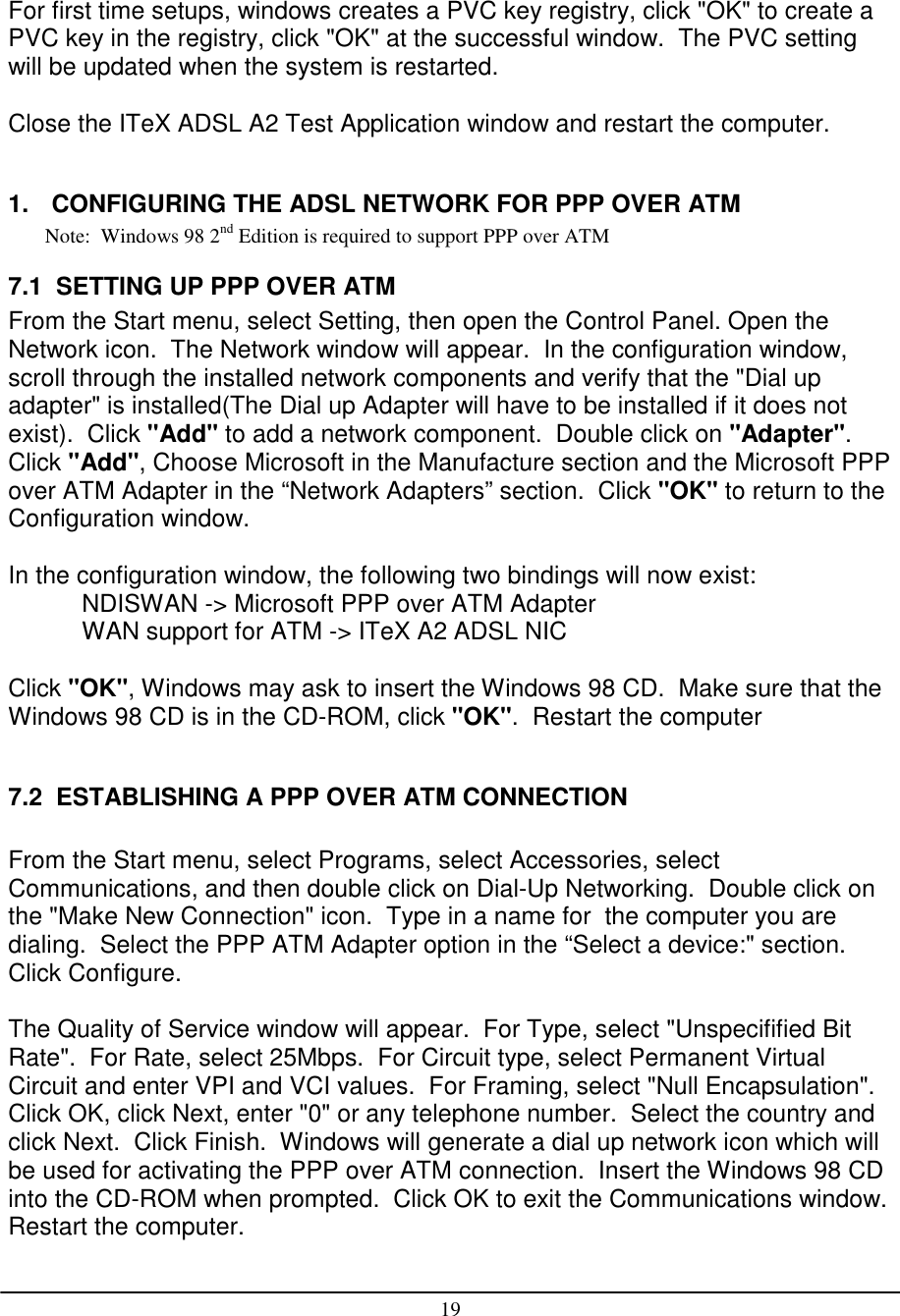 19For first time setups, windows creates a PVC key registry, click &quot;OK&quot; to create aPVC key in the registry, click &quot;OK&quot; at the successful window.  The PVC settingwill be updated when the system is restarted.Close the ITeX ADSL A2 Test Application window and restart the computer.1.  CONFIGURING THE ADSL NETWORK FOR PPP OVER ATMNote:  Windows 98 2nd Edition is required to support PPP over ATM7.1  SETTING UP PPP OVER ATMFrom the Start menu, select Setting, then open the Control Panel. Open theNetwork icon.  The Network window will appear.  In the configuration window,scroll through the installed network components and verify that the &quot;Dial upadapter&quot; is installed(The Dial up Adapter will have to be installed if it does notexist).  Click &quot;Add&quot; to add a network component.  Double click on &quot;Adapter&quot;.Click &quot;Add&quot;, Choose Microsoft in the Manufacture section and the Microsoft PPPover ATM Adapter in the “Network Adapters” section.  Click &quot;OK&quot; to return to theConfiguration window.In the configuration window, the following two bindings will now exist:NDISWAN -&gt; Microsoft PPP over ATM AdapterWAN support for ATM -&gt; ITeX A2 ADSL NICClick &quot;OK&quot;, Windows may ask to insert the Windows 98 CD.  Make sure that theWindows 98 CD is in the CD-ROM, click &quot;OK&quot;.  Restart the computer7.2  ESTABLISHING A PPP OVER ATM CONNECTIONFrom the Start menu, select Programs, select Accessories, selectCommunications, and then double click on Dial-Up Networking.  Double click onthe &quot;Make New Connection&quot; icon.  Type in a name for  the computer you aredialing.  Select the PPP ATM Adapter option in the “Select a device:&quot; section.Click Configure.The Quality of Service window will appear.  For Type, select &quot;Unspecifified BitRate&quot;.  For Rate, select 25Mbps.  For Circuit type, select Permanent VirtualCircuit and enter VPI and VCI values.  For Framing, select &quot;Null Encapsulation&quot;.Click OK, click Next, enter &quot;0&quot; or any telephone number.  Select the country andclick Next.  Click Finish.  Windows will generate a dial up network icon which willbe used for activating the PPP over ATM connection.  Insert the Windows 98 CDinto the CD-ROM when prompted.  Click OK to exit the Communications window.Restart the computer.