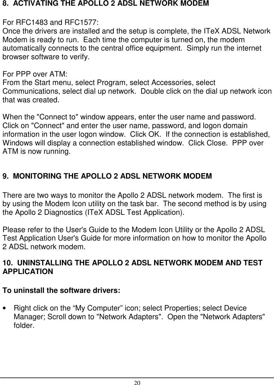 208.  ACTIVATING THE APOLLO 2 ADSL NETWORK MODEMFor RFC1483 and RFC1577:Once the drivers are installed and the setup is complete, the ITeX ADSL NetworkModem is ready to run.  Each time the computer is turned on, the modemautomatically connects to the central office equipment.  Simply run the internetbrowser software to verify.For PPP over ATM:From the Start menu, select Program, select Accessories, selectCommunications, select dial up network.  Double click on the dial up network iconthat was created.When the &quot;Connect to&quot; window appears, enter the user name and password.Click on &quot;Connect&quot; and enter the user name, password, and logon domaininformation in the user logon window.  Click OK.  If the connection is established,Windows will display a connection established window.  Click Close.  PPP overATM is now running.9.  MONITORING THE APOLLO 2 ADSL NETWORK MODEMThere are two ways to monitor the Apollo 2 ADSL network modem.  The first isby using the Modem Icon utility on the task bar.  The second method is by usingthe Apollo 2 Diagnostics (ITeX ADSL Test Application).Please refer to the User&apos;s Guide to the Modem Icon Utility or the Apollo 2 ADSLTest Application User&apos;s Guide for more information on how to monitor the Apollo2 ADSL network modem.10.  UNINSTALLING THE APOLLO 2 ADSL NETWORK MODEM AND TESTAPPLICATIONTo uninstall the software drivers:•  Right click on the “My Computer” icon; select Properties; select DeviceManager; Scroll down to &quot;Network Adapters&quot;.  Open the &quot;Network Adapters&quot;folder.