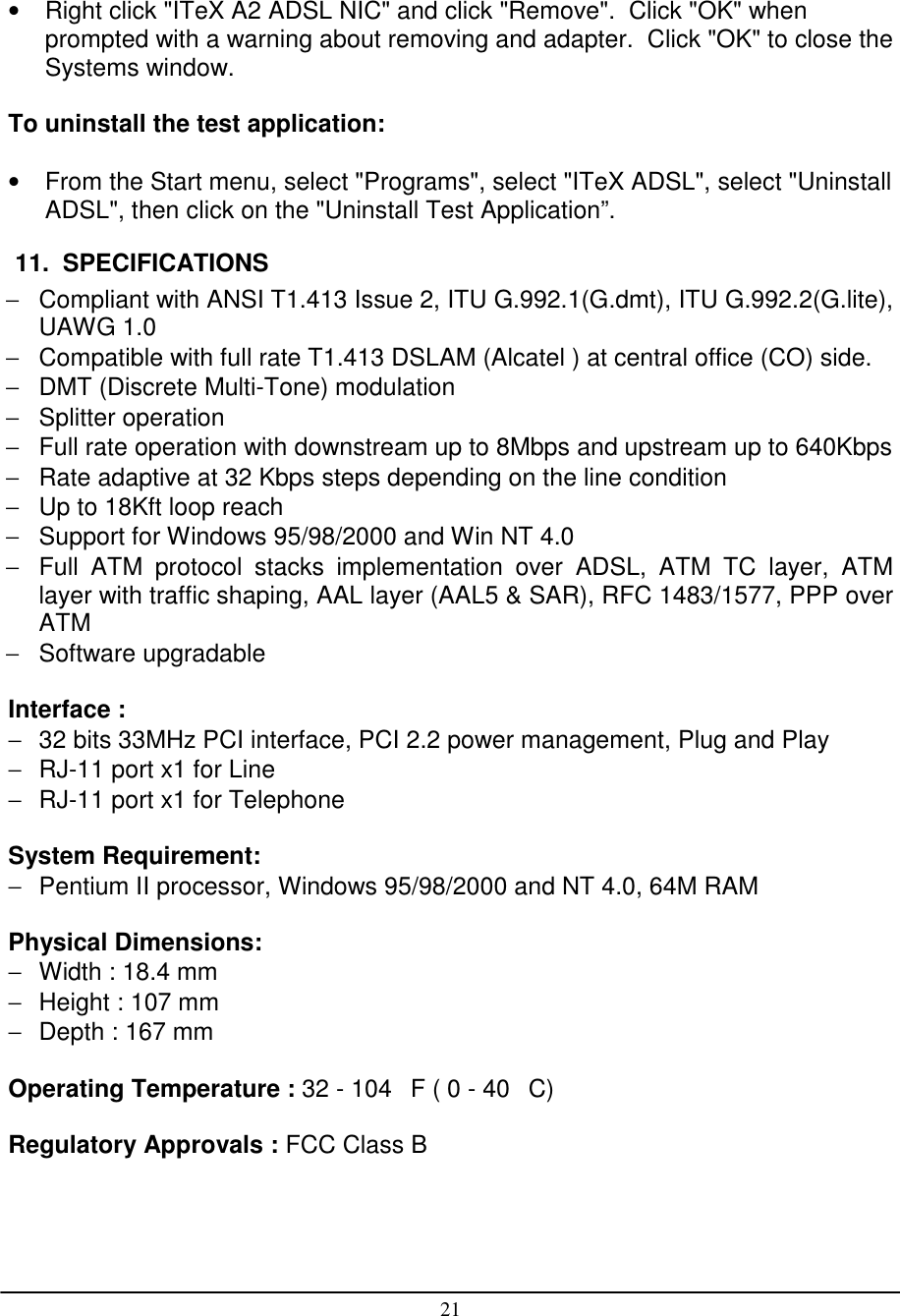 21•  Right click &quot;ITeX A2 ADSL NIC&quot; and click &quot;Remove&quot;.  Click &quot;OK&quot; whenprompted with a warning about removing and adapter.  Click &quot;OK&quot; to close theSystems window.To uninstall the test application:•  From the Start menu, select &quot;Programs&quot;, select &quot;ITeX ADSL&quot;, select &quot;UninstallADSL&quot;, then click on the &quot;Uninstall Test Application”. 11.  SPECIFICATIONS−  Compliant with ANSI T1.413 Issue 2, ITU G.992.1(G.dmt), ITU G.992.2(G.lite),UAWG 1.0−  Compatible with full rate T1.413 DSLAM (Alcatel ) at central office (CO) side.−  DMT (Discrete Multi-Tone) modulation− Splitter operation−  Full rate operation with downstream up to 8Mbps and upstream up to 640Kbps−  Rate adaptive at 32 Kbps steps depending on the line condition−  Up to 18Kft loop reach−  Support for Windows 95/98/2000 and Win NT 4.0−  Full ATM protocol stacks implementation over ADSL, ATM TC layer, ATMlayer with traffic shaping, AAL layer (AAL5 &amp; SAR), RFC 1483/1577, PPP overATM− Software upgradableInterface :−  32 bits 33MHz PCI interface, PCI 2.2 power management, Plug and Play−  RJ-11 port x1 for Line−  RJ-11 port x1 for TelephoneSystem Requirement:−  Pentium II processor, Windows 95/98/2000 and NT 4.0, 64M RAMPhysical Dimensions:−  Width : 18.4 mm−  Height : 107 mm−  Depth : 167 mmOperating Temperature : 32 - 104F ( 0 - 40C)Regulatory Approvals : FCC Class B