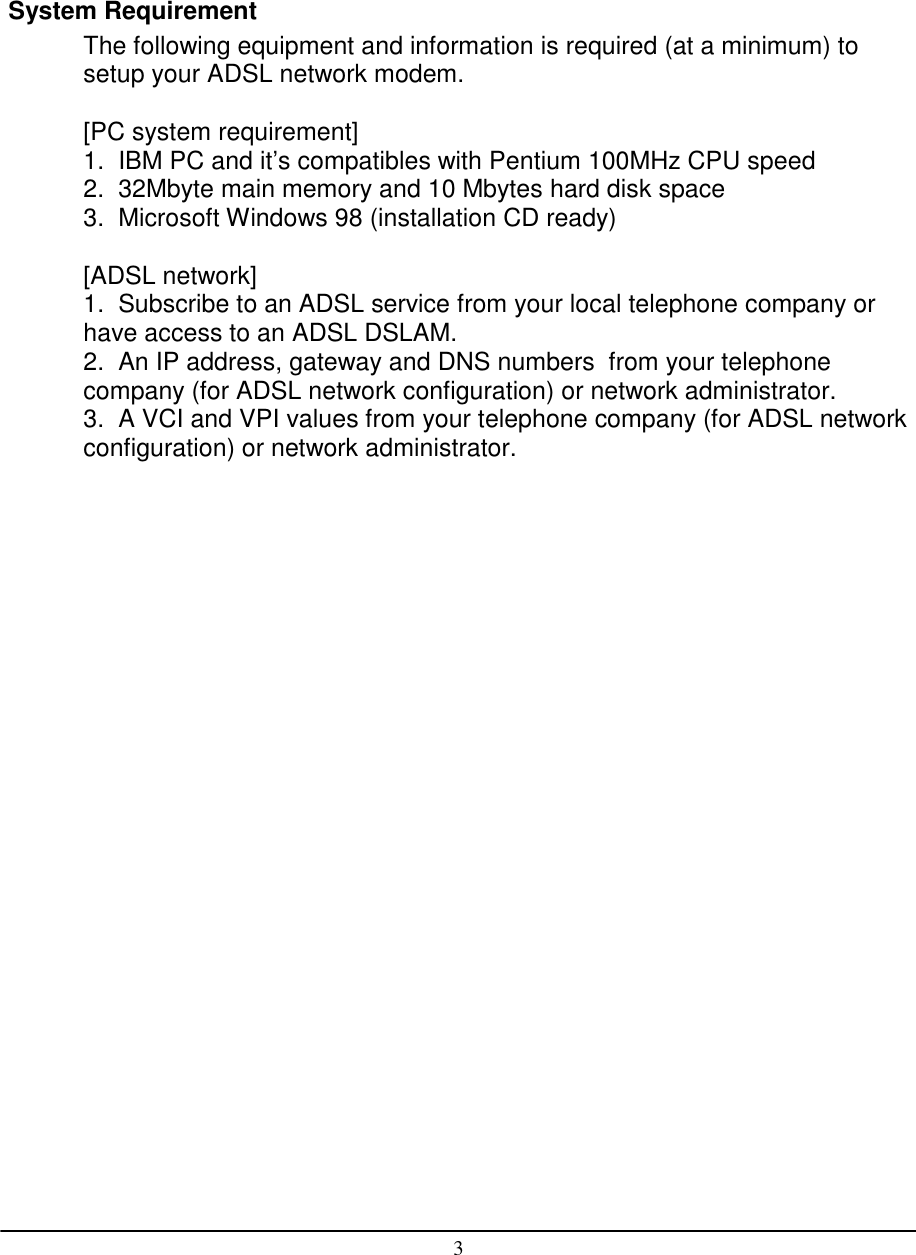 3System RequirementThe following equipment and information is required (at a minimum) tosetup your ADSL network modem.[PC system requirement]1.  IBM PC and it’s compatibles with Pentium 100MHz CPU speed2.  32Mbyte main memory and 10 Mbytes hard disk space3.  Microsoft Windows 98 (installation CD ready)[ADSL network]1.  Subscribe to an ADSL service from your local telephone company orhave access to an ADSL DSLAM.2.  An IP address, gateway and DNS numbers  from your telephonecompany (for ADSL network configuration) or network administrator.3.  A VCI and VPI values from your telephone company (for ADSL networkconfiguration) or network administrator.