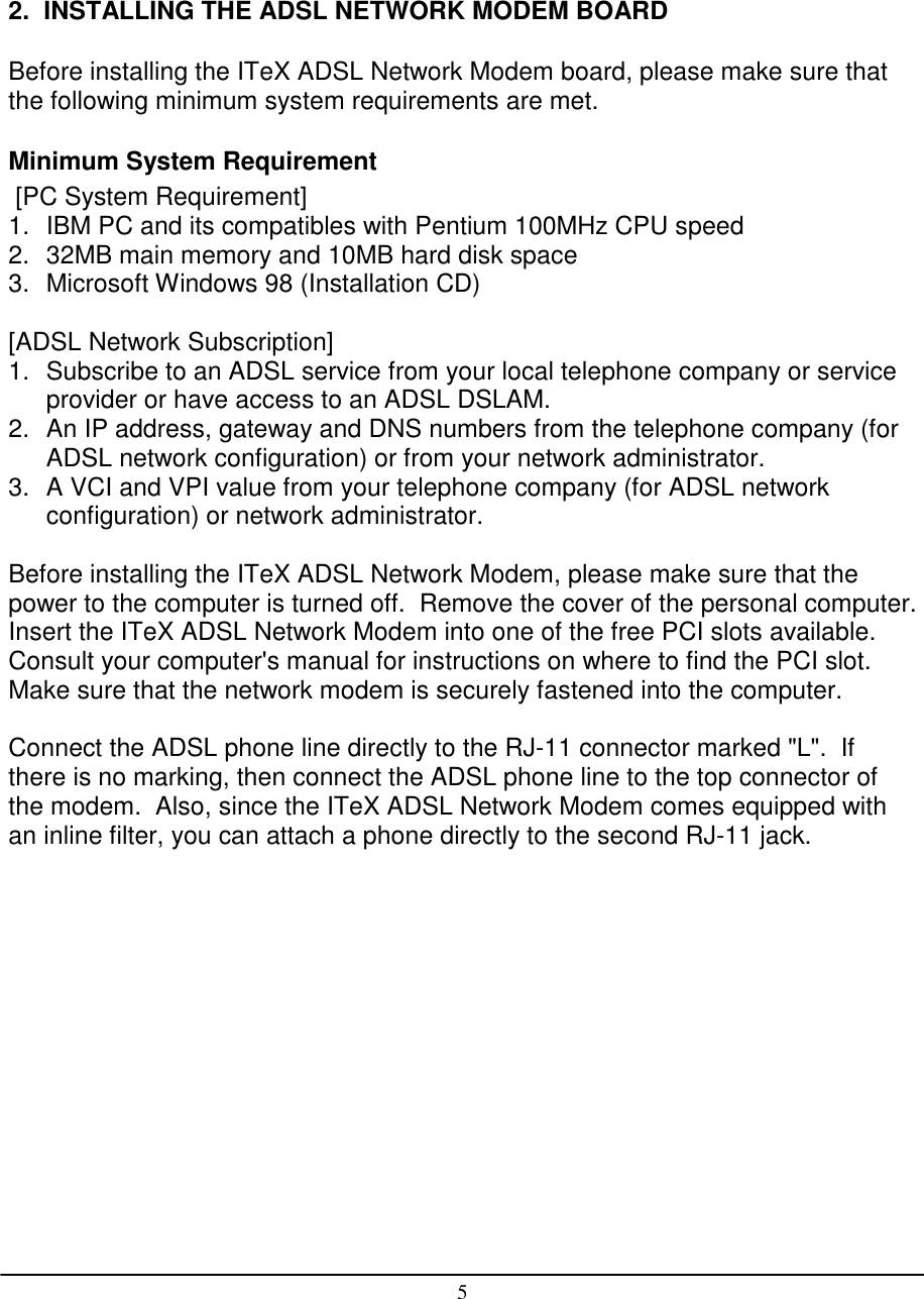 52.  INSTALLING THE ADSL NETWORK MODEM BOARDBefore installing the ITeX ADSL Network Modem board, please make sure thatthe following minimum system requirements are met.Minimum System Requirement [PC System Requirement]1.  IBM PC and its compatibles with Pentium 100MHz CPU speed2.  32MB main memory and 10MB hard disk space3.  Microsoft Windows 98 (Installation CD)[ADSL Network Subscription]1.  Subscribe to an ADSL service from your local telephone company or serviceprovider or have access to an ADSL DSLAM.2.  An IP address, gateway and DNS numbers from the telephone company (forADSL network configuration) or from your network administrator.3.  A VCI and VPI value from your telephone company (for ADSL networkconfiguration) or network administrator.Before installing the ITeX ADSL Network Modem, please make sure that thepower to the computer is turned off.  Remove the cover of the personal computer.Insert the ITeX ADSL Network Modem into one of the free PCI slots available.Consult your computer&apos;s manual for instructions on where to find the PCI slot.Make sure that the network modem is securely fastened into the computer.Connect the ADSL phone line directly to the RJ-11 connector marked &quot;L&quot;.  Ifthere is no marking, then connect the ADSL phone line to the top connector ofthe modem.  Also, since the ITeX ADSL Network Modem comes equipped withan inline filter, you can attach a phone directly to the second RJ-11 jack.