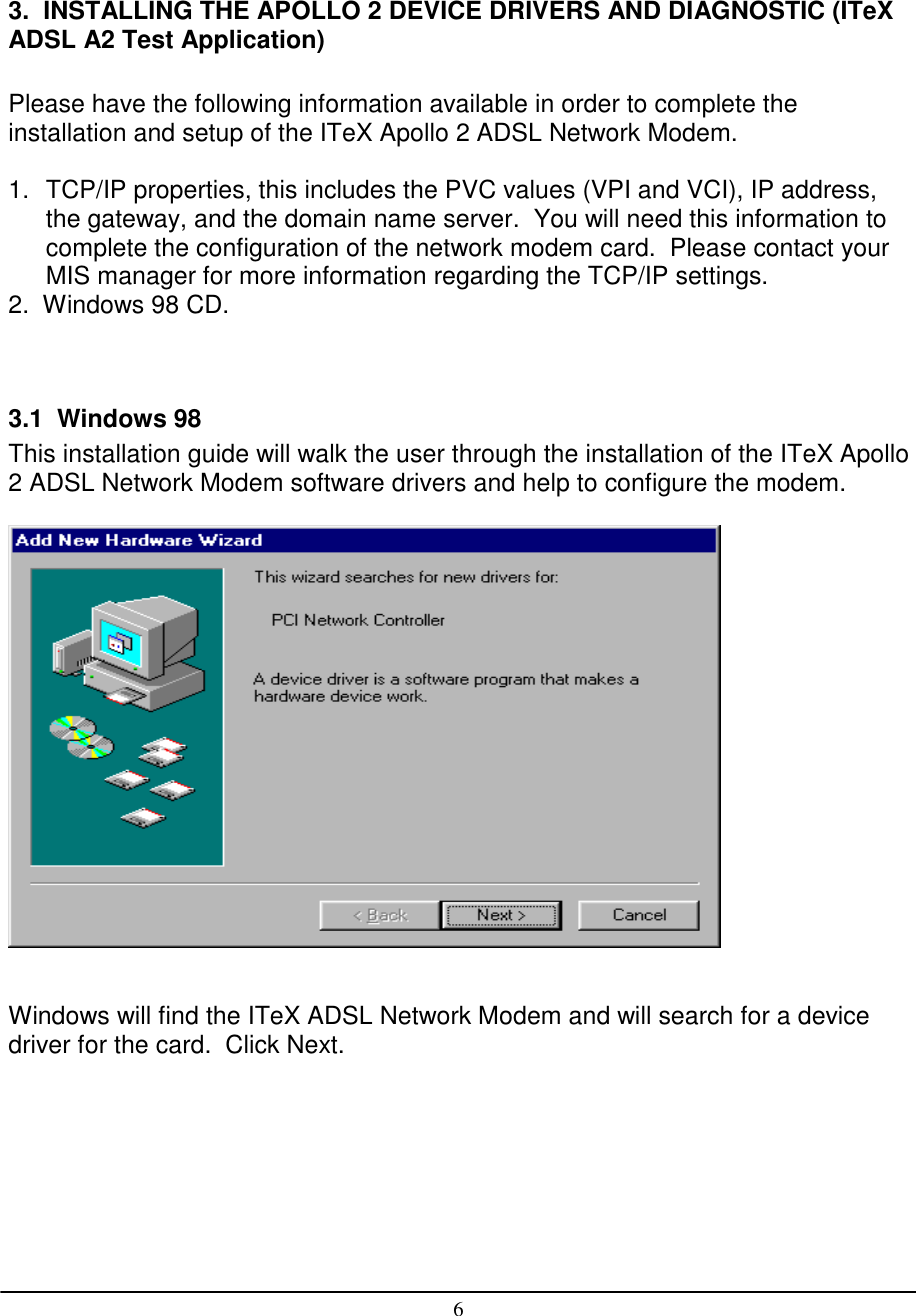 63.  INSTALLING THE APOLLO 2 DEVICE DRIVERS AND DIAGNOSTIC (ITeXADSL A2 Test Application)Please have the following information available in order to complete theinstallation and setup of the ITeX Apollo 2 ADSL Network Modem.1.  TCP/IP properties, this includes the PVC values (VPI and VCI), IP address,the gateway, and the domain name server.  You will need this information tocomplete the configuration of the network modem card.  Please contact yourMIS manager for more information regarding the TCP/IP settings.2.  Windows 98 CD.3.1  Windows 98This installation guide will walk the user through the installation of the ITeX Apollo2 ADSL Network Modem software drivers and help to configure the modem.Windows will find the ITeX ADSL Network Modem and will search for a devicedriver for the card.  Click Next.