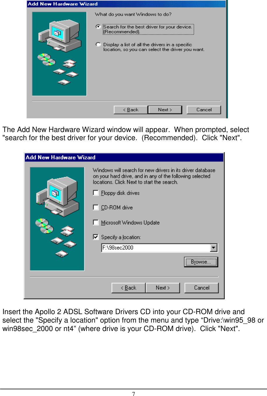 7The Add New Hardware Wizard window will appear.  When prompted, select&quot;search for the best driver for your device.  (Recommended).  Click &quot;Next&quot;.              Insert the Apollo 2 ADSL Software Drivers CD into your CD-ROM drive andselect the &quot;Specify a location&quot; option from the menu and type “Drive:\win95_98 orwin98sec_2000 or nt4” (where drive is your CD-ROM drive).  Click &quot;Next&quot;.