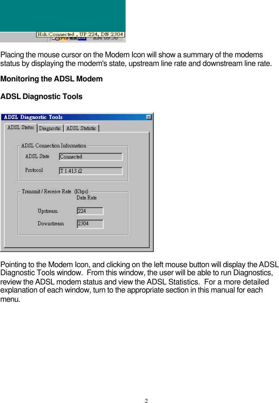     2  Placing the mouse cursor on the Modem Icon will show a summary of the modems status by displaying the modem&apos;s state, upstream line rate and downstream line rate.   Monitoring the ADSL Modem ADSL Diagnostic Tools    Pointing to the Modem Icon, and clicking on the left mouse button will display the ADSL Diagnostic Tools window.  From this window, the user will be able to run Diagnostics, review the ADSL modem status and view the ADSL Statistics.  For a more detailed explanation of each window, turn to the appropriate section in this manual for each menu.  