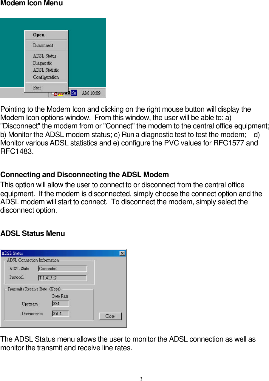     3Modem Icon Menu    Pointing to the Modem Icon and clicking on the right mouse button will display the Modem Icon options window.  From this window, the user will be able to: a) &quot;Disconnect&quot; the modem from or &quot;Connect&quot; the modem to the central office equipment;  b) Monitor the ADSL modem status; c) Run a diagnostic test to test the modem;    d) Monitor various ADSL statistics and e) configure the PVC values for RFC1577 and RFC1483.  Connecting and Disconnecting the ADSL Modem This option will allow the user to connect to or disconnect from the central office equipment.  If the modem is disconnected, simply choose the connect option and the ADSL modem will start to connect.  To disconnect the modem, simply select the disconnect option.  ADSL Status Menu    The ADSL Status menu allows the user to monitor the ADSL connection as well as monitor the transmit and receive line rates.    