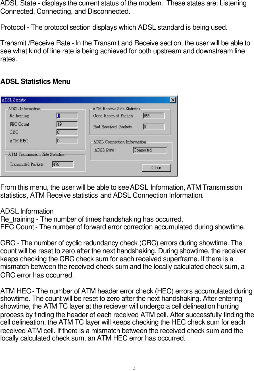     4ADSL State - displays the current status of the modem.  These states are: Listening Connected, Connecting, and Disconnected.  Protocol - The protocol section displays which ADSL standard is being used.  Transmit /Receive Rate - In the Transmit and Receive section, the user will be able to see what kind of line rate is being achieved for both upstream and downstream line rates.  ADSL Statistics Menu    From this menu, the user will be able to see ADSL Information, ATM Transmission statistics, ATM Receive statistics and ADSL Connection Information.  ADSL Information Re_training - The number of times handshaking has occurred. FEC Count - The number of forward error correction accumulated during showtime.  CRC - The number of cyclic redundancy check (CRC) errors during showtime. The count will be reset to zero after the next handshaking. During showtime, the receiver keeps checking the CRC check sum for each received superframe. If there is a mismatch between the received check sum and the locally calculated check sum, a CRC error has occurred.  ATM HEC - The number of ATM header error check (HEC) errors accumulated during showtime. The count will be reset to zero after the next handshaking. After entering showtime, the ATM TC layer at the reciever will undergo a cell delineation hunting process by finding the header of each received ATM cell. After successfully finding the cell delineation, the ATM TC layer will keeps checking the HEC check sum for each received ATM cell. If there is a mismatch between the received check sum and the locally calculated check sum, an ATM HEC error has occurred.  