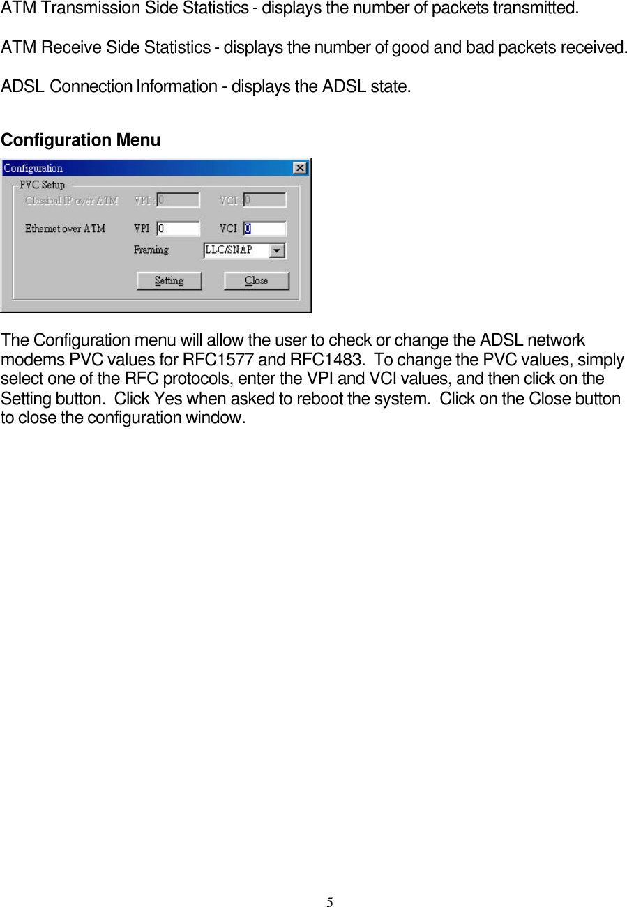     5ATM Transmission Side Statistics - displays the number of packets transmitted.  ATM Receive Side Statistics - displays the number of good and bad packets received.   ADSL Connection Information - displays the ADSL state.   Configuration Menu   The Configuration menu will allow the user to check or change the ADSL network modems PVC values for RFC1577 and RFC1483.  To change the PVC values, simply select one of the RFC protocols, enter the VPI and VCI values, and then click on the Setting button.  Click Yes when asked to reboot the system.  Click on the Close button to close the configuration window.                           