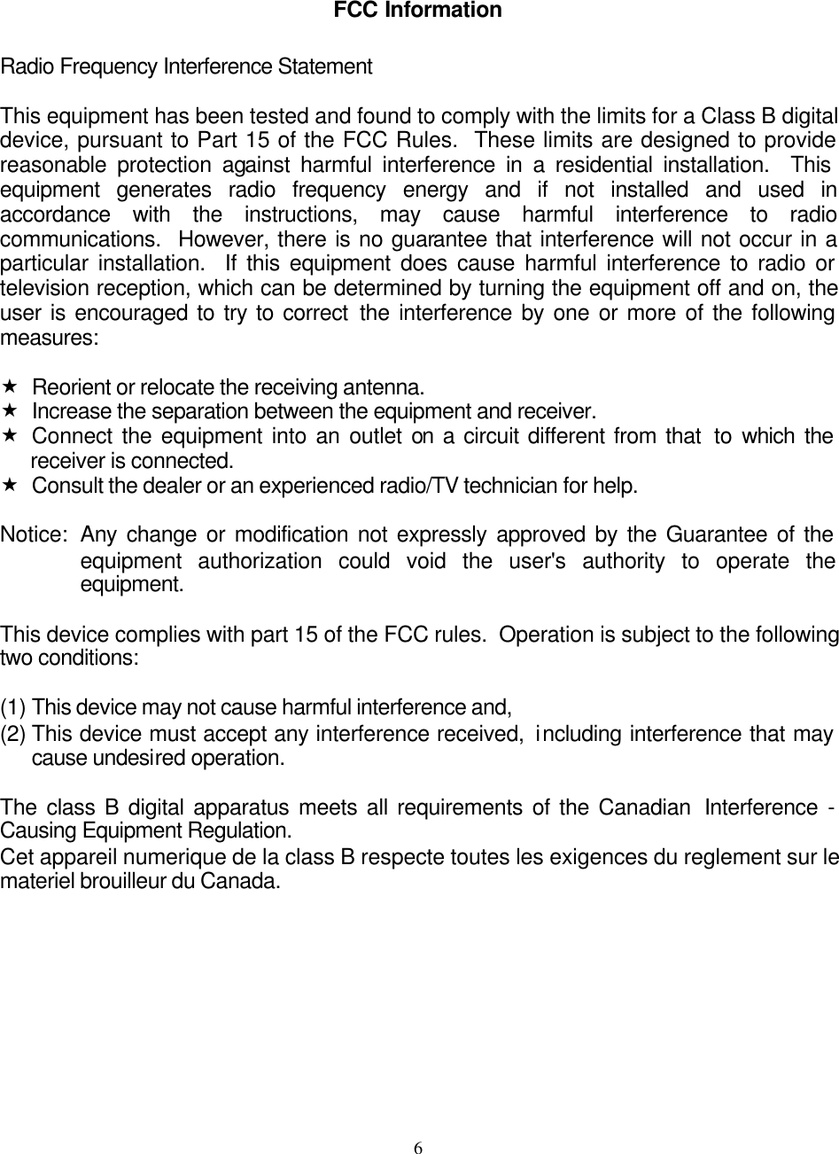     6FCC Information  Radio Frequency Interference Statement  This equipment has been tested and found to comply with the limits for a Class B digital device, pursuant to Part 15 of the FCC Rules.  These limits are designed to provide reasonable protection against harmful interference in a residential installation.  This equipment generates radio frequency energy and if not installed and used in accordance with the instructions, may cause harmful interference to radio communications.  However, there is no guarantee that interference will not occur in a particular installation.  If this equipment does cause harmful interference to radio or television reception, which can be determined by turning the equipment off and on, the user is encouraged to try to correct the interference by one or more of the following measures:  « Reorient or relocate the receiving antenna. « Increase the separation between the equipment and receiver. « Connect the equipment into an outlet on a circuit different from that  to which the receiver is connected. « Consult the dealer or an experienced radio/TV technician for help.  Notice: Any change or modification not expressly approved by the Guarantee of the equipment authorization could void the user&apos;s authority to operate the equipment.  This device complies with part 15 of the FCC rules.  Operation is subject to the following two conditions:  (1) This device may not cause harmful interference and, (2) This device must accept any interference received,  including interference that may cause undesired operation.  The class B digital apparatus meets all requirements of the Canadian  Interference  - Causing Equipment Regulation. Cet appareil numerique de la class B respecte toutes les exigences du reglement sur le materiel brouilleur du Canada.  
