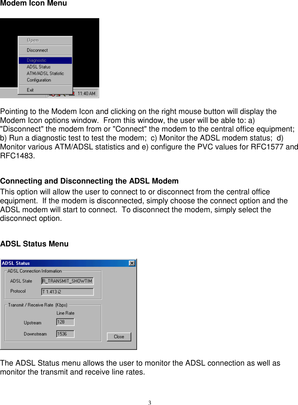 3Modem Icon MenuPointing to the Modem Icon and clicking on the right mouse button will display theModem Icon options window.  From this window, the user will be able to: a)&quot;Disconnect&quot; the modem from or &quot;Connect&quot; the modem to the central office equipment;b) Run a diagnostic test to test the modem;  c) Monitor the ADSL modem status;  d)Monitor various ATM/ADSL statistics and e) configure the PVC values for RFC1577 andRFC1483.Connecting and Disconnecting the ADSL ModemThis option will allow the user to connect to or disconnect from the central officeequipment.  If the modem is disconnected, simply choose the connect option and theADSL modem will start to connect.  To disconnect the modem, simply select thedisconnect option.ADSL Status MenuThe ADSL Status menu allows the user to monitor the ADSL connection as well asmonitor the transmit and receive line rates.