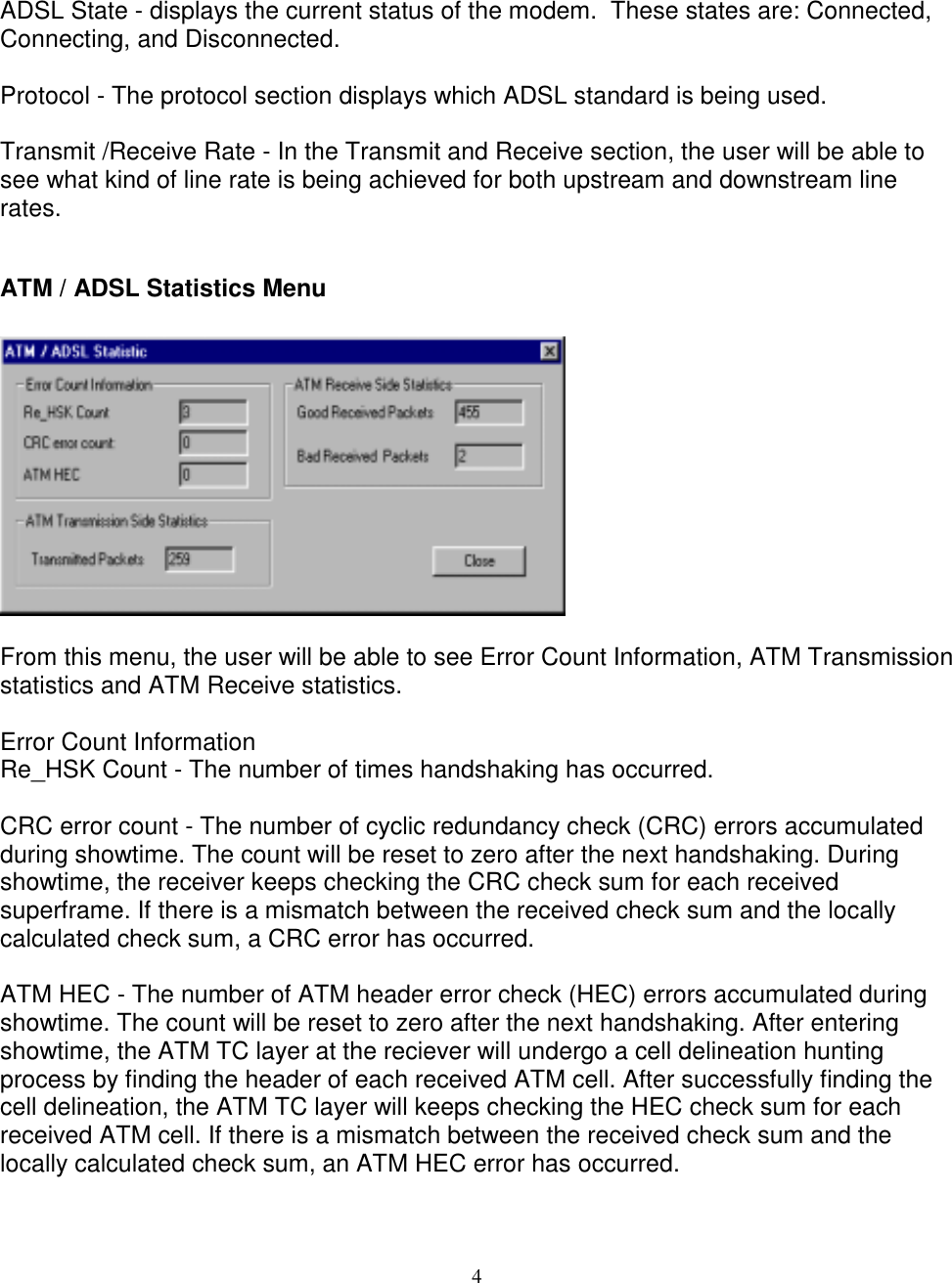 4ADSL State - displays the current status of the modem.  These states are: Connected,Connecting, and Disconnected.Protocol - The protocol section displays which ADSL standard is being used.Transmit /Receive Rate - In the Transmit and Receive section, the user will be able tosee what kind of line rate is being achieved for both upstream and downstream linerates.ATM / ADSL Statistics MenuFrom this menu, the user will be able to see Error Count Information, ATM Transmissionstatistics and ATM Receive statistics.Error Count InformationRe_HSK Count - The number of times handshaking has occurred.CRC error count - The number of cyclic redundancy check (CRC) errors accumulatedduring showtime. The count will be reset to zero after the next handshaking. Duringshowtime, the receiver keeps checking the CRC check sum for each receivedsuperframe. If there is a mismatch between the received check sum and the locallycalculated check sum, a CRC error has occurred.ATM HEC - The number of ATM header error check (HEC) errors accumulated duringshowtime. The count will be reset to zero after the next handshaking. After enteringshowtime, the ATM TC layer at the reciever will undergo a cell delineation huntingprocess by finding the header of each received ATM cell. After successfully finding thecell delineation, the ATM TC layer will keeps checking the HEC check sum for eachreceived ATM cell. If there is a mismatch between the received check sum and thelocally calculated check sum, an ATM HEC error has occurred.