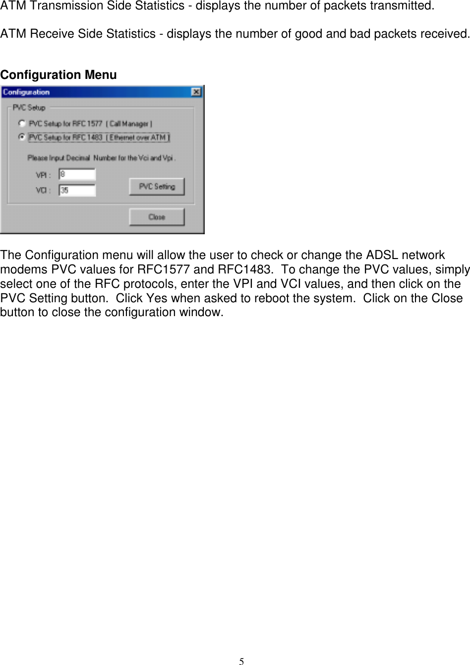 5ATM Transmission Side Statistics - displays the number of packets transmitted.ATM Receive Side Statistics - displays the number of good and bad packets received.Configuration MenuThe Configuration menu will allow the user to check or change the ADSL networkmodems PVC values for RFC1577 and RFC1483.  To change the PVC values, simplyselect one of the RFC protocols, enter the VPI and VCI values, and then click on thePVC Setting button.  Click Yes when asked to reboot the system.  Click on the Closebutton to close the configuration window.