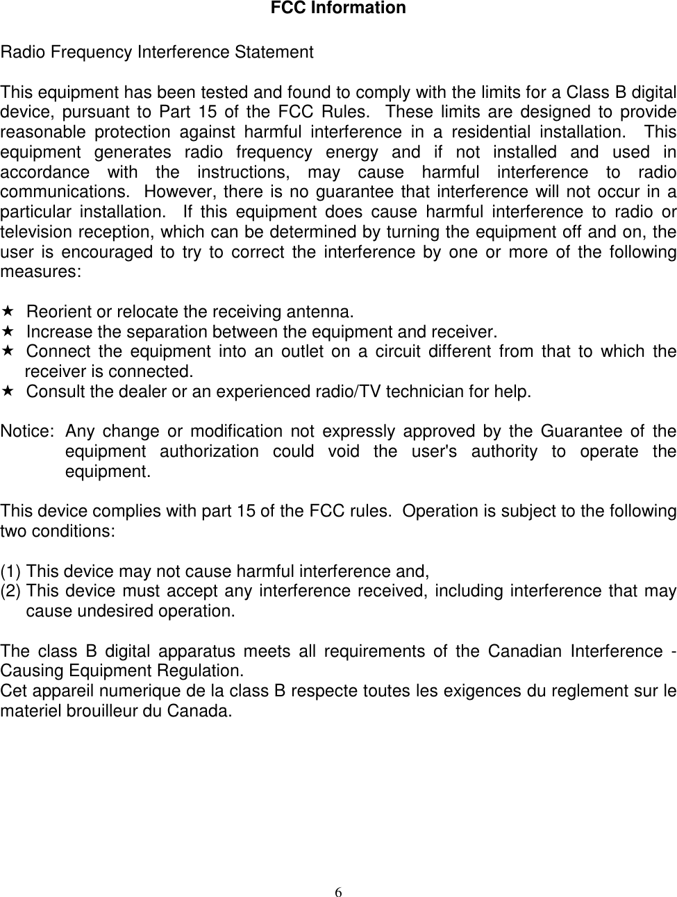 6FCC InformationRadio Frequency Interference StatementThis equipment has been tested and found to comply with the limits for a Class B digitaldevice, pursuant to Part 15 of the FCC Rules.  These limits are designed to providereasonable protection against harmful interference in a residential installation.  Thisequipment generates radio frequency energy and if not installed and used inaccordance with the instructions, may cause harmful interference to radiocommunications.  However, there is no guarantee that interference will not occur in aparticular installation.  If this equipment does cause harmful interference to radio ortelevision reception, which can be determined by turning the equipment off and on, theuser is encouraged to try to correct the interference by one or more of the followingmeasures:  Reorient or relocate the receiving antenna.  Increase the separation between the equipment and receiver.  Connect the equipment into an outlet on a circuit different from that to which thereceiver is connected.  Consult the dealer or an experienced radio/TV technician for help.Notice: Any change or modification not expressly approved by the Guarantee of theequipment authorization could void the user&apos;s authority to operate theequipment.This device complies with part 15 of the FCC rules.  Operation is subject to the followingtwo conditions:(1) This device may not cause harmful interference and,(2) This device must accept any interference received, including interference that maycause undesired operation.The class B digital apparatus meets all requirements of the Canadian Interference -Causing Equipment Regulation.Cet appareil numerique de la class B respecte toutes les exigences du reglement sur lemateriel brouilleur du Canada.