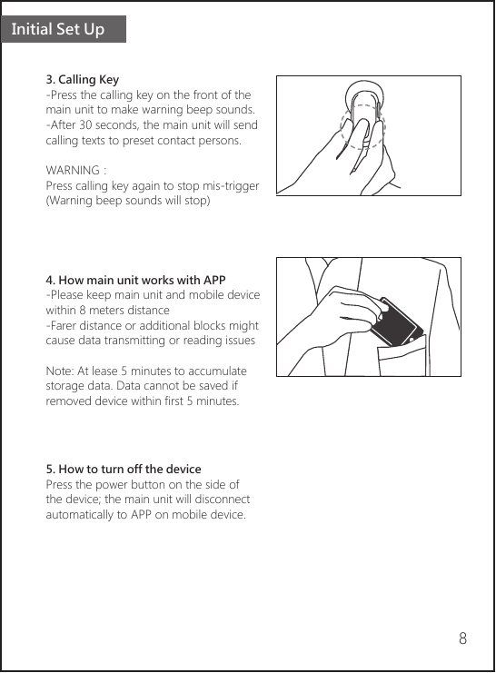 Initial Set Up83. Calling Key-Press the calling key on the front of the main unit to make warning beep sounds.-After 30 seconds, the main unit will send calling texts to preset contact persons.WARNING：Press calling key again to stop mis-trigger(Warning beep sounds will stop)4. How main unit works with APP-Please keep main unit and mobile device within 8 meters distance-Farer distance or additional blocks might cause data transmitting or reading issuesNote: At lease 5 minutes to accumulate storage data. Data cannot be saved if removed device within first 5 minutes.       5. How to turn off the devicePress the power button on the side ofthe device; the main unit will disconnect automatically to APP on mobile device.