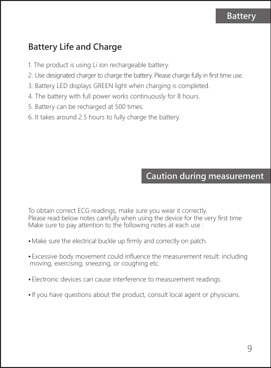 BatteryCaution during measurementBattery Life and Charge1. The product is using Li ion rechargeable battery. 2. Use designated charger to charge the battery. Please charge fully in first time use.3. Battery LED displays GREEN light when charging is completed.4. The battery with full power works continuously for 8 hours.5. Battery can be recharged at 500 times.6. It takes around 2.5 hours to fully charge the battery.To obtain correct ECG readings, make sure you wear it correctly.Please read below notes carefully when using the device for the very first timeMake sure to pay attention to the following notes at each use :• Make sure the electrical buckle up firmly and correctly on patch.  • Excessive body movement could influence the measurement result: including moving, exercising, sneezing, or coughing etc.• Electronic devices can cause interference to measurement readings.• If you have questions about the product, consult local agent or physicians.9