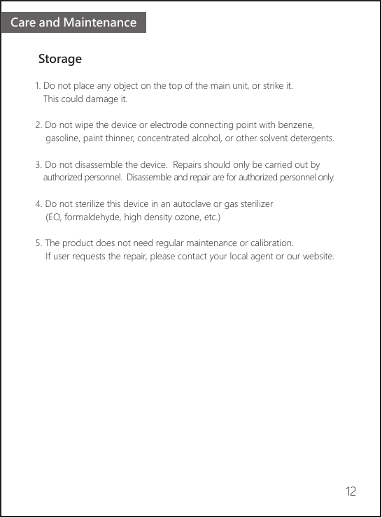 Care and Maintenance Storage1. Do not place any object on the top of the main unit, or strike it.   This could damage it.2. Do not wipe the device or electrode connecting point with benzene,     gasoline, paint thinner, concentrated alcohol, or other solvent detergents.3. Do not disassemble the device.  Repairs should only be carried out by    authorized personnel.  Disassemble and repair are for authorized personnel only.4. Do not sterilize this device in an autoclave or gas sterilizer     (EO, formaldehyde, high density ozone, etc.)5. The product does not need regular maintenance or calibration.     If user requests the repair, please contact your local agent or our website. 12