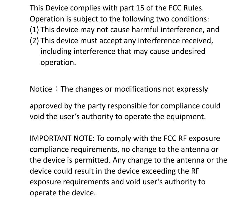 This Device complies with part 15 of the FCC Rules. Operation is subject to the following two conditions: (1) This device may not cause harmful interference, and (2) This device must accept any interference received, including interference that may cause undesired operation. Notice：The changes or modifications not expressly approved by the party responsible for compliance could void the user’s authority to operate the equipment.   IMPORTANT NOTE: To comply with the FCC RF exposure compliance requirements, no change to the antenna or the device is permitted. Any change to the antenna or the device could result in the device exceeding the RF exposure requirements and void user’s authority to operate the device. 