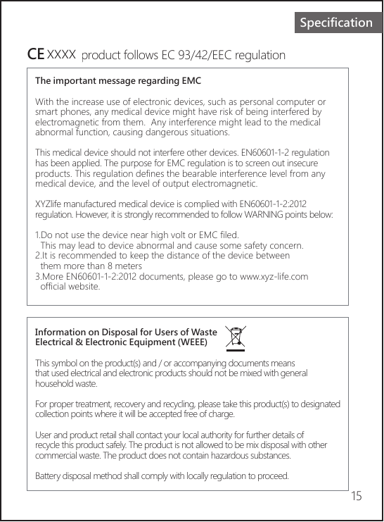 15SpecificationCE     Theproduct follows EC 93/42/EEC regulationThe important message regarding EMCWith the increase use of electronic devices, such as personal computer or smart phones, any medical device might have risk of being interfered by electromagnetic from them.  Any interference might lead to the medical abnormal function, causing dangerous situations.This medical device should not interfere other devices. EN60601-1-2 regulation has been applied. The purpose for EMC regulation is to screen out insecure products. This regulation defines the bearable interference level from any medical device, and the level of output electromagnetic.XYZlife manufactured medical device is complied with EN60601-1-2:2012 regulation. However, it is strongly recommended to follow WARNING points below:1.Do not use the device near high volt or EMC filed.  This may lead to device abnormal and cause some safety concern.2.It is recommended to keep the distance of the device between   them more than 8 meters3.More EN60601-1-2:2012 documents, please go to www.xyz-life.com   official website.Information on Disposal for Users of Waste Electrical &amp; Electronic Equipment (WEEE)This symbol on the product(s) and / or accompanying documents means that used electrical and electronic products should not be mixed with general household waste.For proper treatment, recovery and recycling, please take this product(s) to designatedcollection points where it will be accepted free of charge.User and product retail shall contact your local authority for further details of recycle this product safely. The product is not allowed to be mix disposal with other commercial waste. The product does not contain hazardous substances.  Battery disposal method shall comply with locally regulation to proceed.xxxx