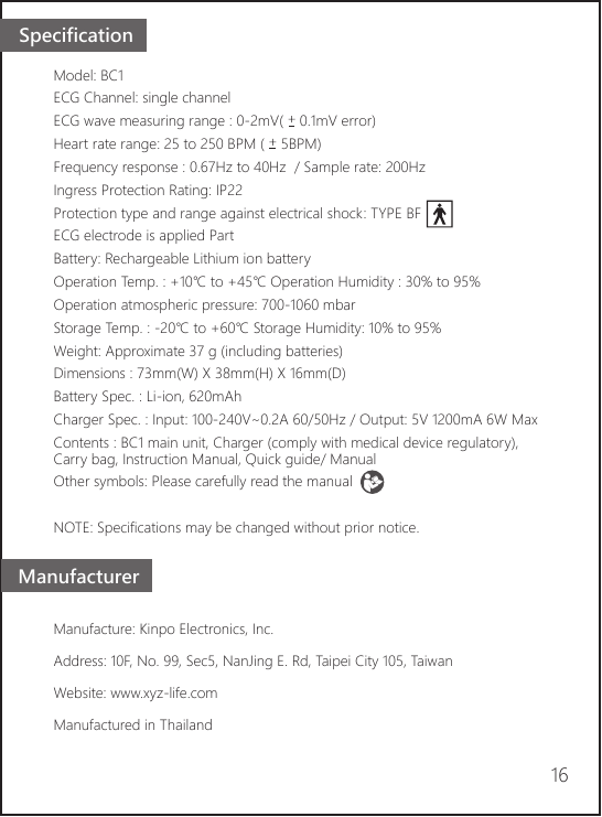 Model: BC1ECG Channel: single channel ECG wave measuring range : 0-2mV(    0.1mV error) Heart rate range: 25 to 250 BPM (    5BPM)Frequency response : 0.67Hz to 40Hz  / Sample rate: 200HzIngress Protection Rating: IP22Protection type and range against electrical shock: TYPE BF ECG electrode is applied PartBattery: Rechargeable Lithium ion batteryOperation Temp. : +10℃ to +45℃ Operation Humidity : 30% to 95%Operation atmospheric pressure: 700-1060 mbarStorage Temp. : -20℃ to +60℃ Storage Humidity: 10% to 95%Weight: Approximate 37 g (including batteries) Dimensions : 73mm(W) X 38mm(H) X 16mm(D)Battery Spec. : Li-ion, 620mAh Charger Spec. : Input: 100-240V~0.2A 60/50Hz / Output: 5V 1200mA 6W MaxContents : BC1 main unit, Charger (comply with medical device regulatory), Carry bag, Instruction Manual, Quick guide/ ManualOther symbols: Please carefully read the manualNOTE: Specifications may be changed without prior notice.Manufacture: Kinpo Electronics, Inc. Address: 10F, No. 99, Sec5, NanJing E. Rd, Taipei City 105, TaiwanWebsite: www.xyz-life.comManufactured in Thailand Manufacturer16Specification