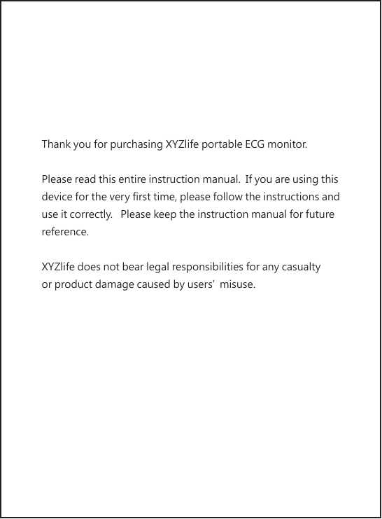 Thank you for purchasing XYZlife portable ECG monitor. Please read this entire instruction manual.  If you are using this device for the very first time, please follow the instructions and use it correctly.   Please keep the instruction manual for future reference.XYZlife does not bear legal responsibilities for any casualty or product damage caused by users’misuse.