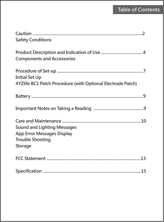 Caution ...........................................................................................................2Safety ConditionsProduct Description and Indication of Use .........................................4Components and AccessoriesProcedure of Set-up ....................................................................................7Initial Set UpXYZlife BC1 Patch Procedure (with Optional Electrode Patch) Battery .............................................................................................................9Important Notes on Taking a Reading  .................................................9Care and Maintenance .............................................................................10Sound and Lighting MessagesApp Error Messages DisplayTrouble ShootingStorageFCC Statement ............................................................................................13Specification ................................................................................................15Table of Contents