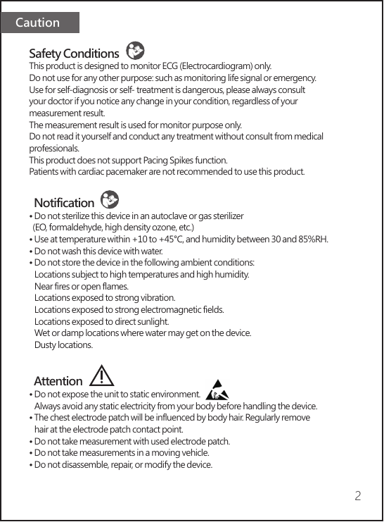 Caution2Safety ConditionsThis product is designed to monitor ECG (Electrocardiogram) only. Do not use for any other purpose: such as monitoring life signal or emergency.Use for self-diagnosis or self- treatment is dangerous, please always consult your doctor if you notice any change in your condition, regardless of your measurement result.The measurement result is used for monitor purpose only. Do not read it yourself and conduct any treatment without consult from medical professionals.This product does not support Pacing Spikes function.Patients with cardiac pacemaker are not recommended to use this product.  Notification• Do not sterilize this device in an autoclave or gas sterilizer   (EO, formaldehyde, high density ozone, etc.)• Use at temperature within +10 to +45°C, and humidity between 30 and 85%RH. • Do not wash this device with water.• Do not store the device in the following ambient conditions:   Locations subject to high temperatures and high humidity.   Near fires or open flames.   Locations exposed to strong vibration.   Locations exposed to strong electromagnetic fields.   Locations exposed to direct sunlight.   Wet or damp locations where water may get on the device.   Dusty locations.  Attention  • Do not expose the unit to static environment.   Always avoid any static electricity from your body before handling the device.• The chest electrode patch will be influenced by body hair. Regularly remove    hair at the electrode patch contact point.• Do not take measurement with used electrode patch.• Do not take measurements in a moving vehicle.• Do not disassemble, repair, or modify the device.