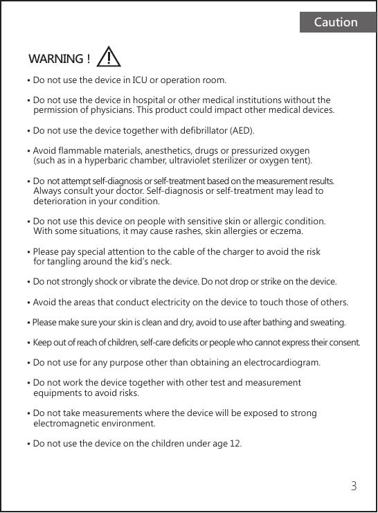 Caution3WARNING！• Do not use the device in ICU or operation room.• Do not use the device in hospital or other medical institutions without the   permission of physicians. This product could impact other medical devices.• Do not use the device together with defibrillator (AED).• Avoid flammable materials, anesthetics, drugs or pressurized oxygen    (such as in a hyperbaric chamber, ultraviolet sterilizer or oxygen tent).• Do not attempt self-diagnosis or self-treatment based on the measurement results.    Always consult your doctor. Self-diagnosis or self-treatment may lead to    deterioration in your condition.• Do not use this device on people with sensitive skin or allergic condition.    With some situations, it may cause rashes, skin allergies or eczema.• Please pay special attention to the cable of the charger to avoid the risk    for tangling around the kid’s neck.            • Do not strongly shock or vibrate the device. Do not drop or strike on the device.• Avoid the areas that conduct electricity on the device to touch those of others.• Please make sure your skin is clean and dry, avoid to use after bathing and sweating.• Keep out of reach of children, self-care deficits or people who cannot express their consent.• Do not use for any purpose other than obtaining an electrocardiogram.           • Do not work the device together with other test and measurement    equipments to avoid risks.• Do not take measurements where the device will be exposed to strong    electromagnetic environment.• Do not use the device on the children under age 12.