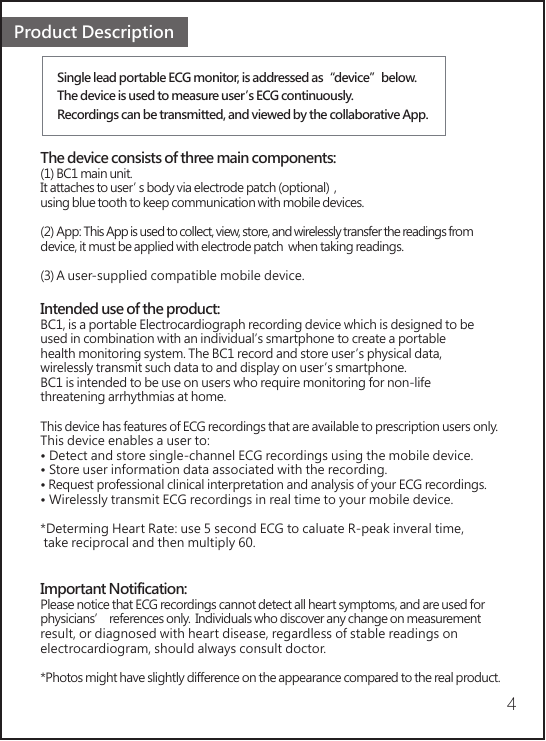 Single lead portable ECG monitor, is addressed as“device”below.The device is used to measure user’s ECG continuously.Recordings can be transmitted, and viewed by the collaborative App.Product Description4The device consists of three main components:(1) BC1 main unit. It attaches to user’s body via electrode patch (optional)  , using blue tooth to keep communication with mobile devices. (2) App: This App is used to collect, view, store, and wirelessly transfer the readings from device, it must be applied with electrode patch  when taking readings.(3) A user-supplied compatible mobile device.Intended use of the product:BC1, is a portable Electrocardiograph recording device which is designed to be used in combination with an individual’s smartphone to create a portable health monitoring system. The BC1 record and store user’s physical data, wirelessly transmit such data to and display on user’s smartphone. BC1 is intended to be use on users who require monitoring for non-life threatening arrhythmias at home. This device has features of ECG recordings that are available to prescription users only. This device enables a user to:• Detect and store single-channel ECG recordings using the mobile device.• Store user information data associated with the recording.• Request professional clinical interpretation and analysis of your ECG recordings.• Wirelessly transmit ECG recordings in real time to your mobile device.*Determing Heart Rate: use 5 second ECG to caluate R-peak inveral time, take reciprocal and then multiply 60.Important Notification:Please notice that ECG recordings cannot detect all heart symptoms, and are used for physicians’ references only.  Individuals who discover any change on measurement result, or diagnosed with heart disease, regardless of stable readings on electrocardiogram, should always consult doctor.*Photos might have slightly difference on the appearance compared to the real product.