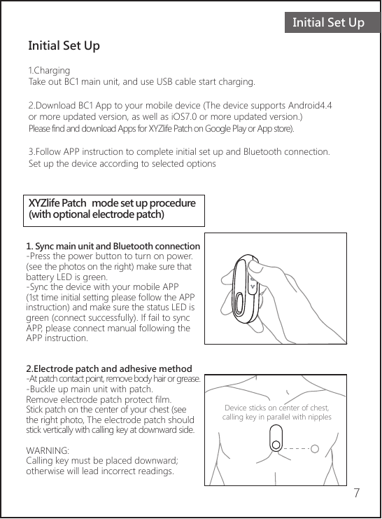 Initial Set UpInitial Set Up1.ChargingTake out BC1 main unit, and use USB cable start charging.2.Download BC1 App to your mobile device (The device supports Android4.4 or more updated version, as well as iOS7.0 or more updated version.) Please find and download Apps for XYZlife Patch on Google Play or App store).3.Follow APP instruction to complete initial set up and Bluetooth connection.Set up the device according to selected options7XYZlife Patch  mode set up procedure(with optional electrode patch)1. Sync main unit and Bluetooth connection-Press the power button to turn on power. (see the photos on the right) make sure that battery LED is green.-Sync the device with your mobile APP (1st time initial setting please follow the APP instruction) and make sure the status LED is green (connect successfully). If fail to sync APP, please connect manual following the APP instruction.    2.Electrode patch and adhesive method-At patch contact point, remove body hair or grease.-Buckle up main unit with patch.Remove electrode patch protect film.Stick patch on the center of your chest (see the right photo, The electrode patch should stick vertically with calling key at downward side. WARNING: Calling key must be placed downward; otherwise will lead incorrect readings. Device sticks on center of chest, calling key in parallel with nipples