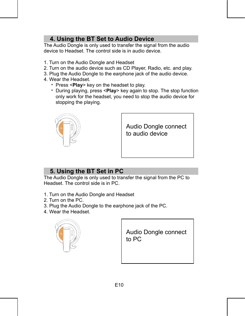   E104. Using the BT Set to Audio Device The Audio Dongle is only used to transfer the signal from the audio device to Headset. The control side is in audio device.  1. Turn on the Audio Dongle and Headset 2. Turn on the audio device such as CD Player, Radio, etc. and play. 3. Plug the Audio Dongle to the earphone jack of the audio device. 4. Wear the Headset.   Press &lt;Play&gt; key on the headset to play.   During playing, press &lt;Play&gt; key again to stop. The stop function only work for the headset, you need to stop the audio device for stopping the playing.            5. Using the BT Set in PC The Audio Dongle is only used to transfer the signal from the PC to Headset. The control side is in PC.  1. Turn on the Audio Dongle and Headset 2. Turn on the PC. 3. Plug the Audio Dongle to the earphone jack of the PC. 4. Wear the Headset.           Audio Dongle connect to audio device  Audio Dongle connect to PC 