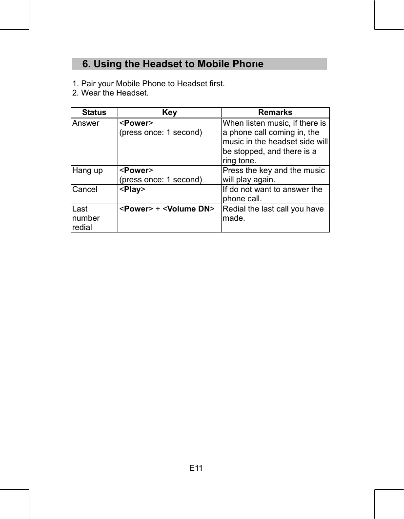   E116. Using the Headset to Mobile Phone  1. Pair your Mobile Phone to Headset first. 2. Wear the Headset.  Status Key  Remarks Answer &lt;Power&gt; (press once: 1 second) When listen music, if there is a phone call coming in, the music in the headset side will be stopped, and there is a ring tone. Hang up  &lt;Power&gt; (press once: 1 second) Press the key and the music will play again. Cancel &lt;Play&gt;  If do not want to answer the phone call. Last number redial &lt;Power&gt; + &lt;Volume DN&gt; Redial the last call you have made.                       