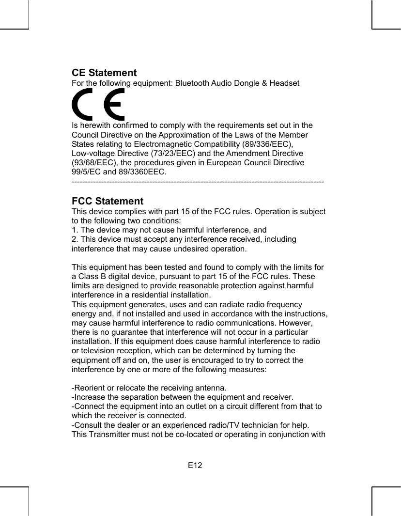   E12 CE Statement   For the following equipment: Bluetooth Audio Dongle &amp; Headset  Is herewith confirmed to comply with the requirements set out in the Council Directive on the Approximation of the Laws of the Member States relating to Electromagnetic Compatibility (89/336/EEC), Low-voltage Directive (73/23/EEC) and the Amendment Directive (93/68/EEC), the procedures given in European Council Directive 99/5/EC and 89/3360EEC.   ----------------------------------------------------------------------------------------------  FCC Statement This device complies with part 15 of the FCC rules. Operation is subject to the following two conditions:   1. The device may not cause harmful interference, and 2. This device must accept any interference received, including interference that may cause undesired operation.  This equipment has been tested and found to comply with the limits for a Class B digital device, pursuant to part 15 of the FCC rules. These limits are designed to provide reasonable protection against harmful interference in a residential installation. This equipment generates, uses and can radiate radio frequency energy and, if not installed and used in accordance with the instructions, may cause harmful interference to radio communications. However, there is no guarantee that interference will not occur in a particular installation. If this equipment does cause harmful interference to radio or television reception, which can be determined by turning the equipment off and on, the user is encouraged to try to correct the interference by one or more of the following measures:  -Reorient or relocate the receiving antenna. -Increase the separation between the equipment and receiver. -Connect the equipment into an outlet on a circuit different from that to which the receiver is connected. -Consult the dealer or an experienced radio/TV technician for help. This Transmitter must not be co-located or operating in conjunction with 