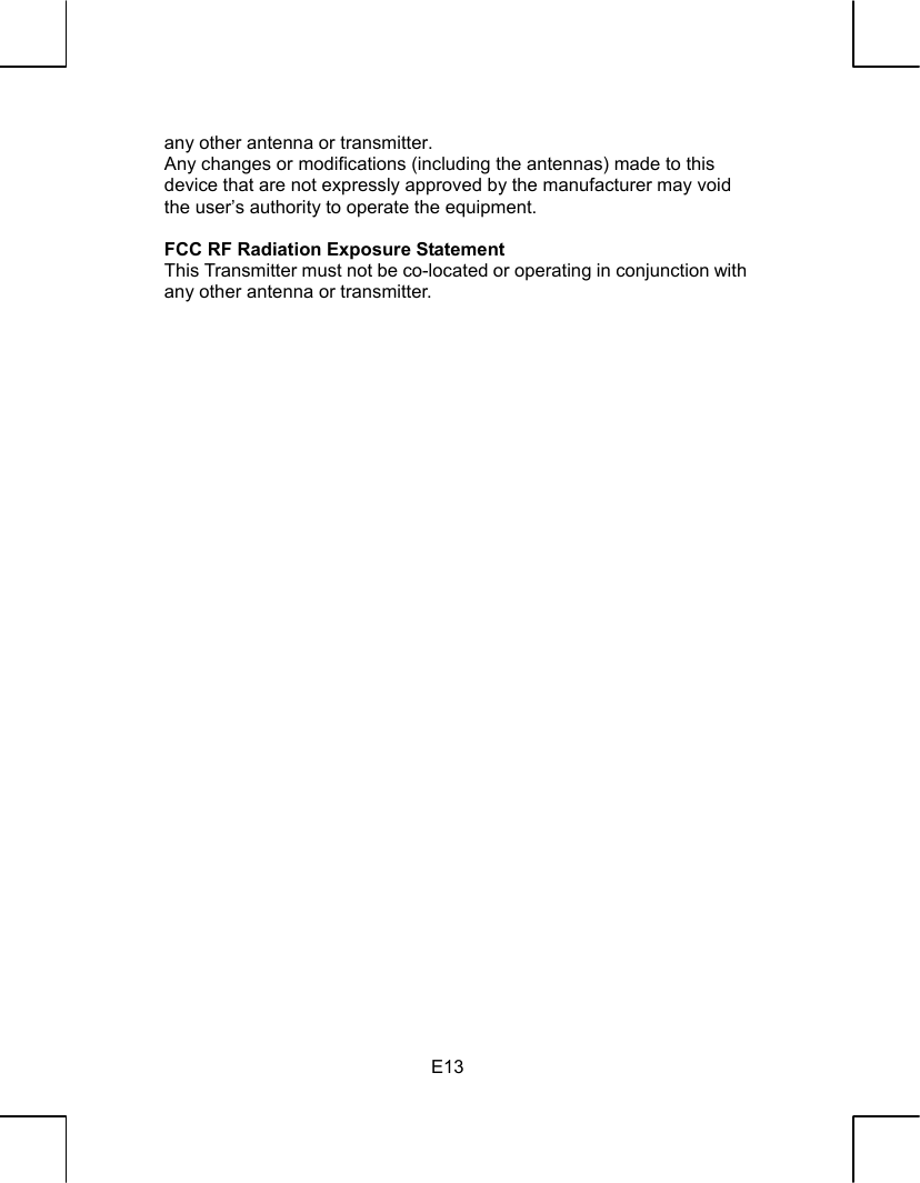   E13any other antenna or transmitter. Any changes or modifications (including the antennas) made to this device that are not expressly approved by the manufacturer may void the user’s authority to operate the equipment.  FCC RF Radiation Exposure Statement   This Transmitter must not be co-located or operating in conjunction with any other antenna or transmitter.   