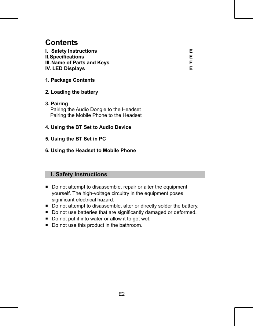   E2 Contents I.  Safety Instructions  E  II. Specifications  E   III. Name of Parts and Keys  E   IV. LED Displays  E     1. Package Contents     2. Loading the battery     3. Pairing       Pairing the Audio Dongle to the Headset   Pairing the Mobile Phone to the Headset      4. Using the BT Set to Audio Device     5. Using the BT Set in PC     6. Using the Headset to Mobile Phone         I. Safety Instructions    Do not attempt to disassemble, repair or alter the equipment   yourself. The high-voltage circuitry in the equipment poses   significant electrical hazard.   Do not attempt to disassemble, alter or directly solder the battery.   Do not use batteries that are significantly damaged or deformed.   Do not put it into water or allow it to get wet.   Do not use this product in the bathroom.         