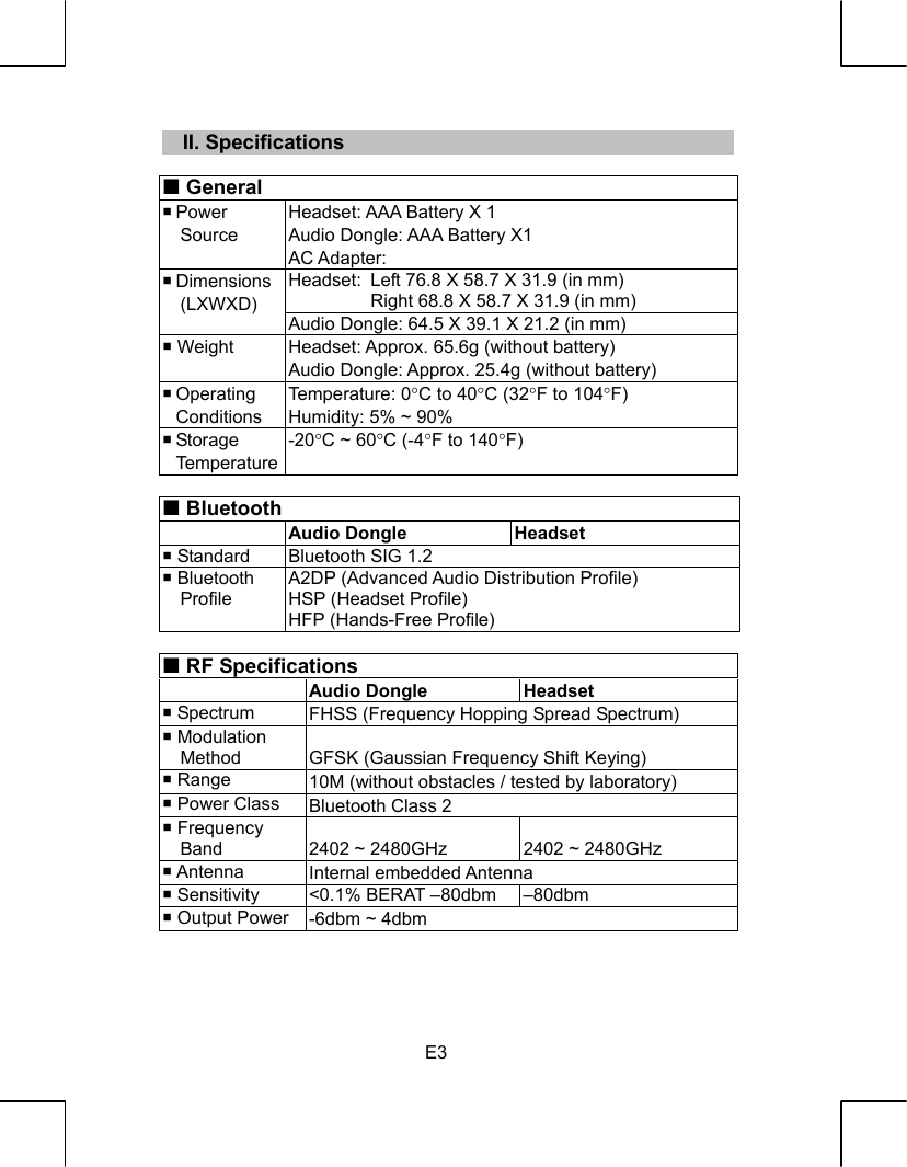   E3   II. Specifications   General  Power Source Headset: AAA Battery X 1 Audio Dongle: AAA Battery X1 AC Adapter:   Headset: Left 76.8 X 58.7 X 31.9 (in mm) Right 68.8 X 58.7 X 31.9 (in mm)  Dimensions (LXWXD) Audio Dongle: 64.5 X 39.1 X 21.2 (in mm)  Weight  Headset: Approx. 65.6g (without battery) Audio Dongle: Approx. 25.4g (without battery)  Operating  Conditions Temperature: 0°C to 40°C (32°F to 104°F) Humidity: 5% ~ 90%  Storage  Temperature -20°C ~ 60°C (-4°F to 140°F)   Bluetooth  Audio Dongle Headset  Standard  Bluetooth SIG 1.2  Bluetooth   Profile A2DP (Advanced Audio Distribution Profile) HSP (Headset Profile) HFP (Hands-Free Profile)   RF Specifications  Audio Dongle Headset  Spectrum  FHSS (Frequency Hopping Spread Spectrum)  Modulation Method  GFSK (Gaussian Frequency Shift Keying)  Range  10M (without obstacles / tested by laboratory)  Power Class  Bluetooth Class 2  Frequency Band  2402 ~ 2480GHz  2402 ~ 2480GHz  Antenna  Internal embedded Antenna  Sensitivity  &lt;0.1% BERAT –80dbm  –80dbm  Output Power  -6dbm ~ 4dbm    