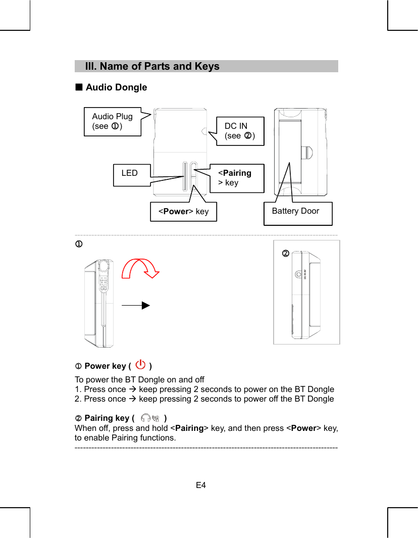   E4     III. Name of Parts and Keys    Audio Dongle               ---------------------------------------------------------------------------------------------- 1            1 Power key (   ) To power the BT Dongle on and off 1. Press once Æ keep pressing 2 seconds to power on the BT Dongle 2. Press once Æ keep pressing 2 seconds to power off the BT Dongle  2 Pairing key (       ) When off, press and hold &lt;Pairing&gt; key, and then press &lt;Power&gt; key, to enable Pairing functions. ---------------------------------------------------------------------------------------------- 2 Audio Plug (see 1)  DC IN (see 2)&lt;Power&gt; keyBattery DoorLED  &lt;Pairing&gt; key 