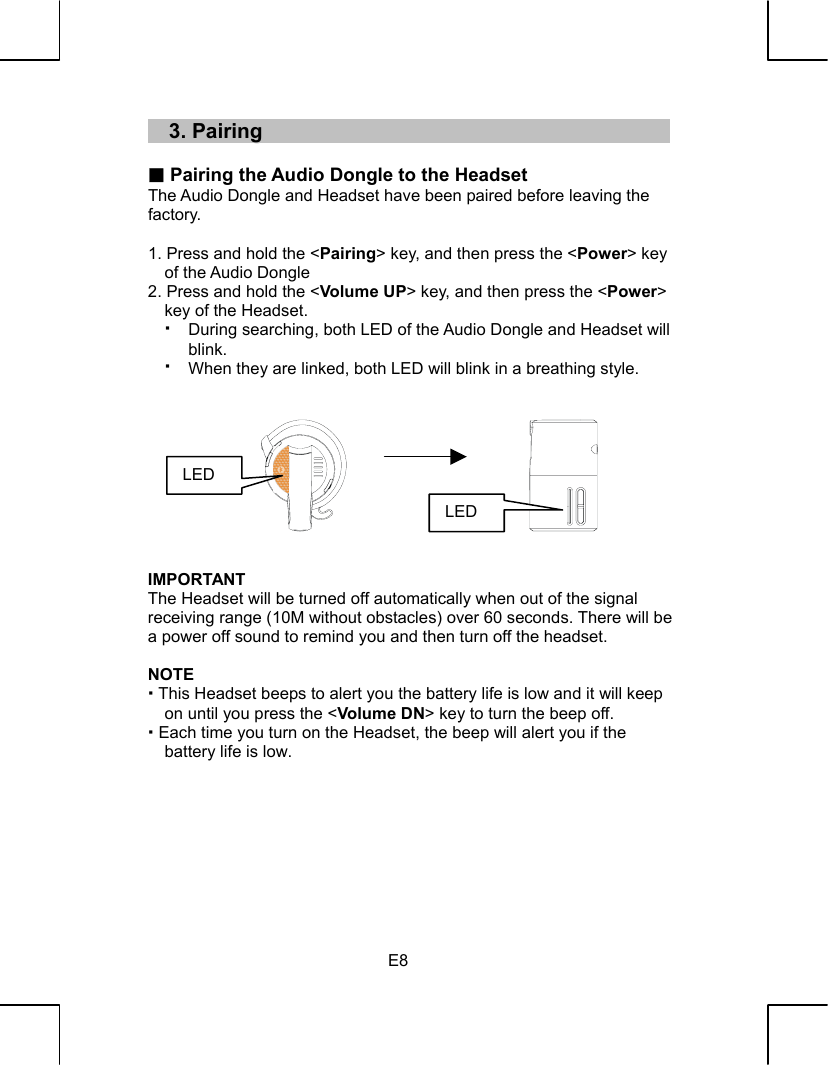   E8 33..  PPaaiirriinngg   Pairing the Audio Dongle to the Headset The Audio Dongle and Headset have been paired before leaving the   factory.  1. Press and hold the &lt;Pairing&gt; key, and then press the &lt;Power&gt; key of the Audio Dongle 2. Press and hold the &lt;Volume UP&gt; key, and then press the &lt;Power&gt; key of the Headset. During searching, both LED of the Audio Dongle and Headset will blink. When they are linked, both LED will blink in a breathing style.           IMPORTANT The Headset will be turned off automatically when out of the signal receiving range (10M without obstacles) over 60 seconds. There will be a power off sound to remind you and then turn off the headset.  NOTE  This Headset beeps to alert you the battery life is low and it will keep on until you press the &lt;Volume DN&gt; key to turn the beep off.  Each time you turn on the Headset, the beep will alert you if the battery life is low.         LED LED