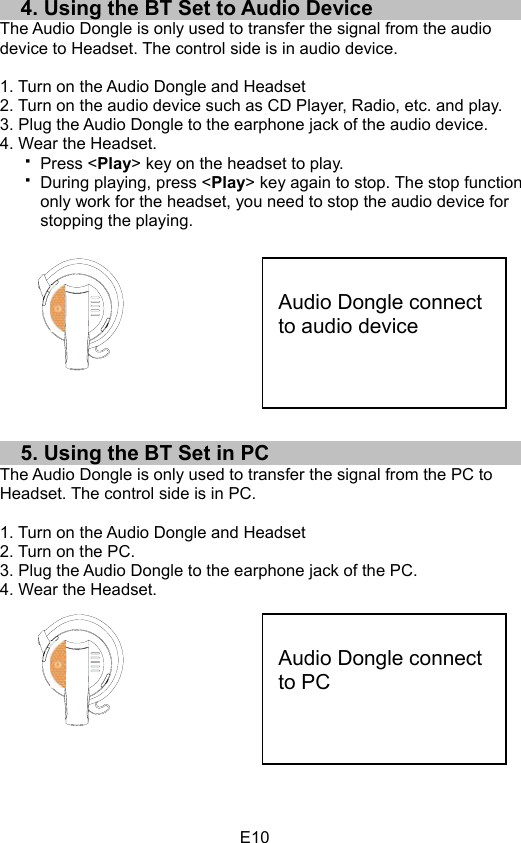 E104. Using the BT Set to Audio Device The Audio Dongle is only used to transfer the signal from the audio device to Headset. The control side is in audio device. 1. Turn on the Audio Dongle and Headset 2. Turn on the audio device such as CD Player, Radio, etc. and play. 3. Plug the Audio Dongle to the earphone jack of the audio device. 4. Wear the Headset. Press &lt;Play&gt; key on the headset to play. During playing, press &lt;Play&gt; key again to stop. The stop function only work for the headset, you need to stop the audio device for stopping the playing. 5. Using the BT Set in PC The Audio Dongle is only used to transfer the signal from the PC to Headset. The control side is in PC. 1. Turn on the Audio Dongle and Headset 2. Turn on the PC. 3. Plug the Audio Dongle to the earphone jack of the PC. 4. Wear the Headset. Audio Dongle connect to audio device Audio Dongle connect to PC 