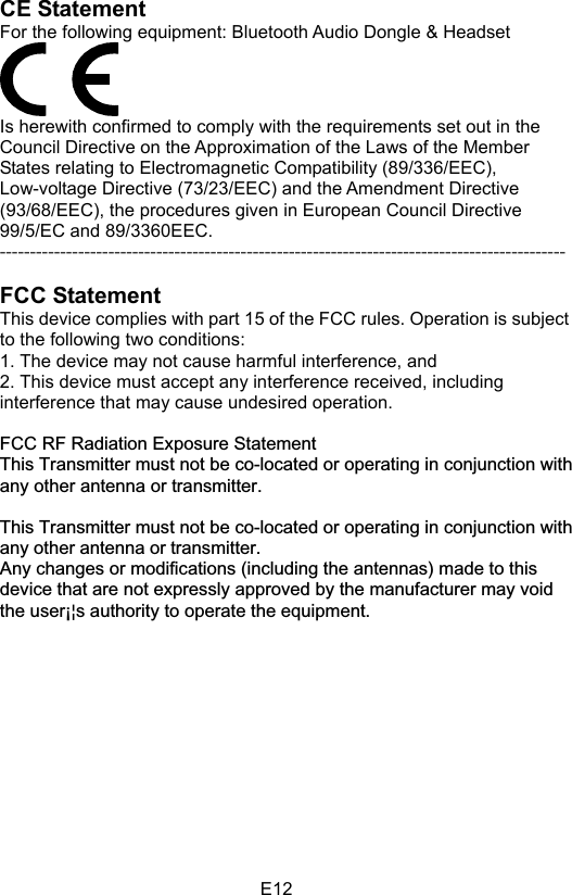 E12CE Statement   For the following equipment: Bluetooth Audio Dongle &amp; Headset Is herewith confirmed to comply with the requirements set out in the Council Directive on the Approximation of the Laws of the Member States relating to Electromagnetic Compatibility (89/336/EEC), Low-voltage Directive (73/23/EEC) and the Amendment Directive (93/68/EEC), the procedures given in European Council Directive 99/5/EC and 89/3360EEC.   ---------------------------------------------------------------------------------------------- FCC StatementThis device complies with part 15 of the FCC rules. Operation is subject to the following two conditions:   1. The device may not cause harmful interference, and 2. This device must accept any interference received, including interference that may cause undesired operation. FCC RF Radiation Exposure StatementThis Transmitter must not be co-located or operating in conjunction with any other antenna or transmitter.This Transmitter must not be co-located or operating in conjunction with any other antenna or transmitter. Any changes or modifications (including the antennas) made to this device that are not expressly approved by the manufacturer may void the user¡¦s authority to operate the equipment. 