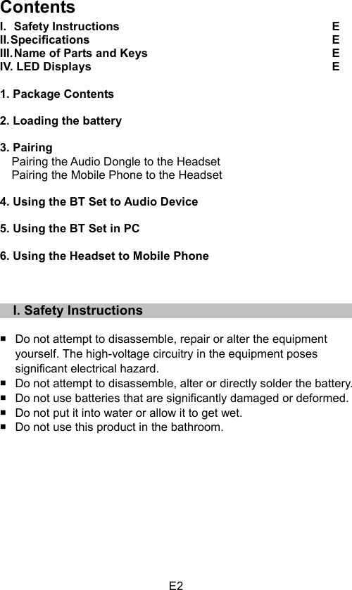 E2Contents I.  Safety Instructions  E  II. Specifications  E   III. Name of Parts and Keys  E   IV. LED Displays  E   1. Package Contents   2. Loading the battery   3. Pairing       Pairing the Audio Dongle to the Headset   Pairing the Mobile Phone to the Headset   4. Using the BT Set to Audio Device   5. Using the BT Set in PC   6. Using the Headset to Mobile Phone     I. Safety Instructions Do not attempt to disassemble, repair or alter the equipment   yourself. The high-voltage circuitry in the equipment poses   significant electrical hazard.   Do not attempt to disassemble, alter or directly solder the battery.   Do not use batteries that are significantly damaged or deformed.   Do not put it into water or allow it to get wet.   Do not use this product in the bathroom. 