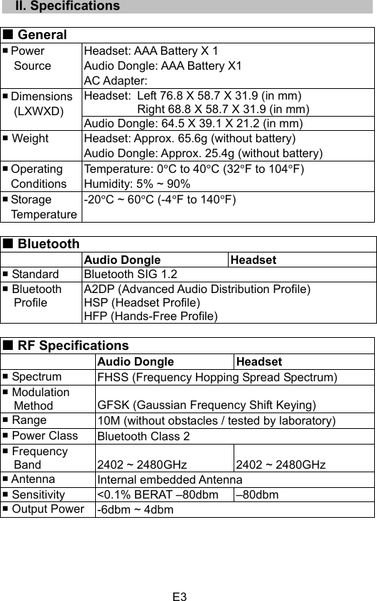 E3  II. Specifications General Power SourceHeadset: AAA Battery X 1 Audio Dongle: AAA Battery X1 AC Adapter:   Headset: Left 76.8 X 58.7 X 31.9 (in mm) Right 68.8 X 58.7 X 31.9 (in mm) Dimensions(LXWXD)Audio Dongle: 64.5 X 39.1 X 21.2 (in mm)  Weight  Headset: Approx. 65.6g (without battery) Audio Dongle: Approx. 25.4g (without battery)  Operating  Conditions Temperature: 0qC to 40qC (32qF to 104qF) Humidity: 5% ~ 90%  Storage  Temperature -20qC ~ 60qC (-4qF to 140qF) Bluetooth  Audio Dongle Headset  Standard  Bluetooth SIG 1.2  Bluetooth   Profile A2DP (Advanced Audio Distribution Profile) HSP (Headset Profile) HFP (Hands-Free Profile) RF Specifications Audio Dongle Headset  Spectrum  FHSS (Frequency Hopping Spread Spectrum)  Modulation Method GFSK (Gaussian Frequency Shift Keying)  Range  10M (without obstacles / tested by laboratory)  Power Class  Bluetooth Class 2  Frequency Band  2402 ~ 2480GHz  2402 ~ 2480GHz  Antenna  Internal embedded Antenna  Sensitivity  &lt;0.1% BERAT –80dbm  –80dbm  Output Power  -6dbm ~ 4dbm 