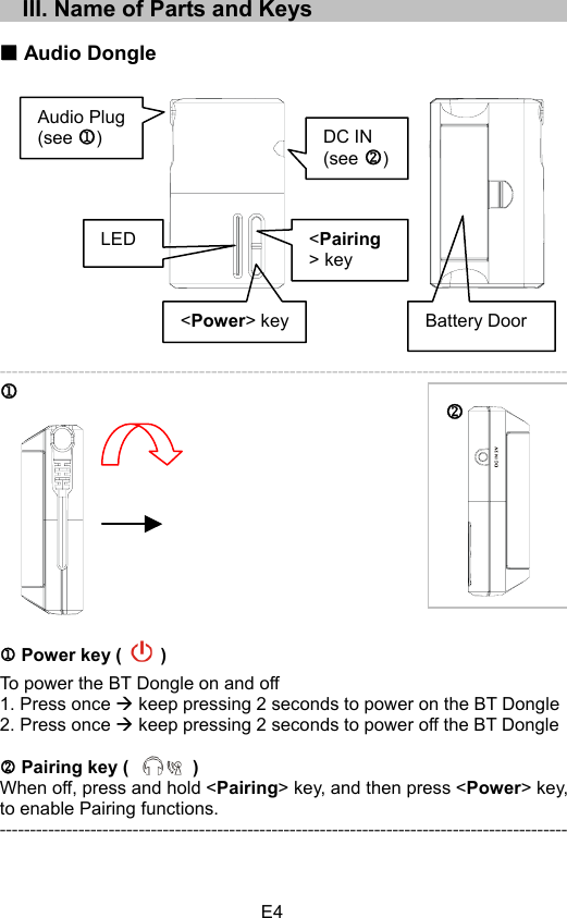 E4    III. Name of Parts and Keys Audio Dongle ---------------------------------------------------------------------------------------------- MM Power key (   ) To power the BT Dongle on and off 1. Press once Æ keep pressing 2 seconds to power on the BT Dongle 2. Press once Æ keep pressing 2 seconds to power off the BT Dongle N Pairing key (       )When off, press and hold &lt;Pairing&gt; key, and then press &lt;Power&gt; key, to enable Pairing functions. ---------------------------------------------------------------------------------------------- NAudio Plug (see M)DC IN (see N)&lt;Power&gt; keyBattery DoorLED &lt;Pairing&gt; key