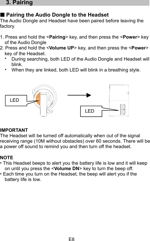 E833..PPaaiirriinngg Pairing the Audio Dongle to the Headset The Audio Dongle and Headset have been paired before leaving the   factory. 1. Press and hold the &lt;Pairing&gt; key, and then press the &lt;Power&gt; key of the Audio Dongle 2. Press and hold the &lt;Volume UP&gt; key, and then press the &lt;Power&gt;key of the Headset. During searching, both LED of the Audio Dongle and Headset will blink.When they are linked, both LED will blink in a breathing style. IMPORTANT The Headset will be turned off automatically when out of the signal receiving range (10M without obstacles) over 60 seconds. There will be a power off sound to remind you and then turn off the headset. NOTE This Headset beeps to alert you the battery life is low and it will keep on until you press the &lt;Volume DN&gt; key to turn the beep off.  Each time you turn on the Headset, the beep will alert you if the battery life is low. LEDLED