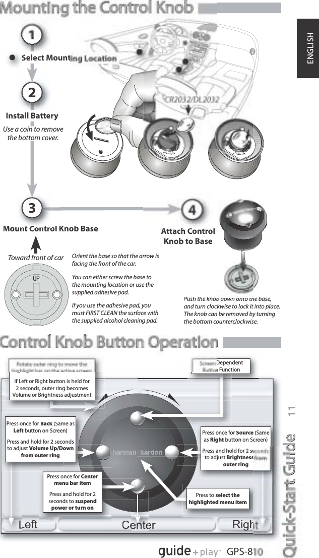 t GuidetGuidee11GPS-8ENGLISHUse a coin to removet e botto co e .tothe bottom cover.UPPush the knob down onto the base,and turn clockwise to lock it into place.The knob can be removed by turningthe bottom counterclockwise.Orient the base so that the arrow isfacing the front of the car.You can either screw the base tothe mounting location or use thesupplied adhesive pad.If you use the adhesive pad, youmust FIRST CLEAN the surface withthe supplied alcohol cleaning pad.rToward front of carControl Knob Button OperationlbnSelect Mount1Install Battery2Mount Control Knob Base3Attach ControlKnob to BaseCenterLeftRighPress once forCentermenu bar itemPress and hold for 2seconds to suspendpower or turn onDependentn FunctionPress to select thehighlighted menu itemhighlight bar on the active screenIf Left or Right button is held for2 seconds, outer ring becomesVolume or Brightness adjustmentPress once forBack (Same askLeft button on Screen)Press and hold for 2 secondsto adjust Volume Up/Downfrom outer ringPress once forSource (SameasRight button on Screen)Press and hold for 2 seto adjust Brightnessouter ring