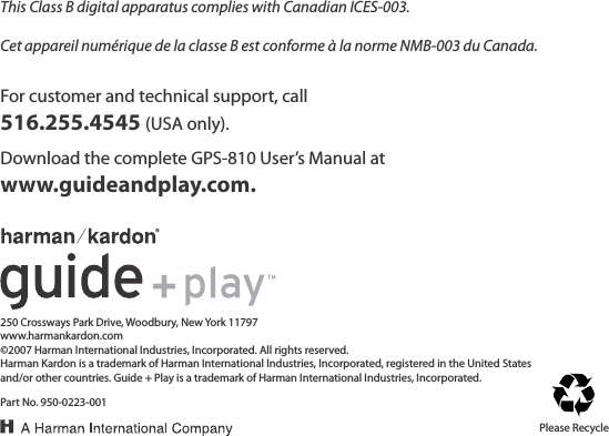 For customer and technical support, call516.255.4545 (USA only).250 Crossways Park Drive, Woodbury, New York 11797www.harmankardon.com©2007 Harman International Industries, Incorporated. All rights reserved.Harman Kardon is a trademark of Harman International Industries, Incorporated, registered in the United States and/or other countries. Guide + Play is a trademark of Harman International Industries, Incorporated.Part No. 950-0223-001Download the complete GPS-810 User’s Manual at www.guideandplay.com.Please RecycleThis Class B digital apparatus complies with Canadian ICES-003.Cet appareil numérique de la classe B est conforme à la norme NMB-003 du Canada.